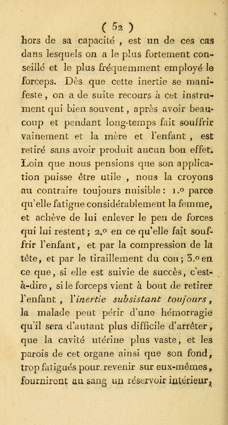 hors de sa capacité , est un de ces cas dans lesquels on a le plus fortement con- seillé et le plus fréquemment employé le forceps. Dès que cette inertie se mani- feste , on a de suite recours à cet instru- ment qui bien souvent, après avoir beau- coup et pendant long-temps fait souffrir vainement et la mère et l'enfant , est retiré sans avoir produit aucun bon effet. Loin que nous pensions que son applica- tion puisse être utile , nous la croyons au contraire toujours nuisible: i»° parce qu'elle fatigue considérablement la femme, et achève de lui enlever le peu de forces qui lui restent; 2,0 en ce qu'elle fait souf- frir Tenfant, et par la compression de la tête, et par le tiraillement du cou; 3.°en ce que, si elle est suivie de succès, c'est- à-dire , si le forceps vient à bout de retirer l1 enfant , Y inertie subsistant toujours, la malade peut périr d'une hémorragie qu'il sera d'autant plus difficile d'arrêter, que la cavité utérine plus vaste, et les parois de cet organe ainsi que son fond, trop fatigués pour revenir sur eux-mêmes, fourniront au sang un réservoir intérieur.