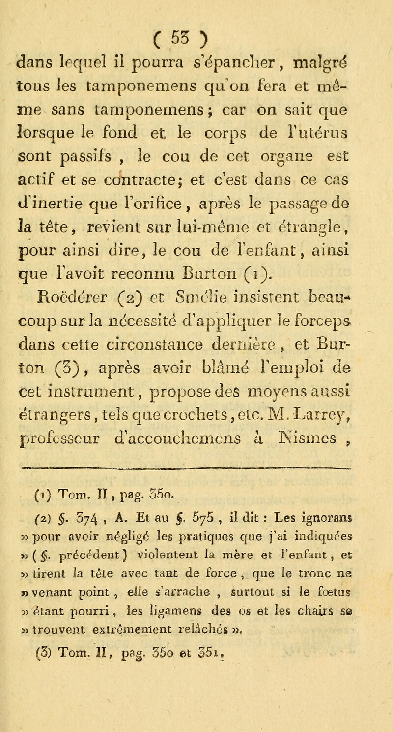 dans lequel îl pourra s'épancher, malgré toas les tamponemens qu'on fera et mê- me sans tamponemens; car on sait que lorsque le fond et le corps de Y utérus sont passifs , le cou de cet organe est actif et se contracte; et c'est dans ce cas d inertie que l'orifice, après le passage de la tête, revient sur lui-même et étrangle, pour ainsi dire, le cou de l'enfant, ainsi que Ta voit reconnu Burton (1). Ptoëderer (2) et Smélie insistent beau- coup sur la nécessité d'appliquer le forceps dans cette circonstance dernière , et Bur- ton (3), après avoir blâmé l'emploi de cet instrument, propose des moyens aussi étrangers, tels que crochets, etc. M. Larrey, professeur d'accouchemens à Nismes , (1) Tom. II, pag. 55o. (2) §. 574 * A. Et au J. 5y5 , il dit : Les ignorans ■>-> pour avoir négligé les pratiques que j'ai indiquées » ( §. précédent ) violentent la mère et l'enfant, et » tirent la têle avec tant de force , que le tronc ne » venant point , elle s'arrache , surtout si le fœtus 3) étant pourri, les îigamens des os et les chaiis se » trouvent extrêmement relâchés ». (5) Tom. II, pag. 35o et 351.