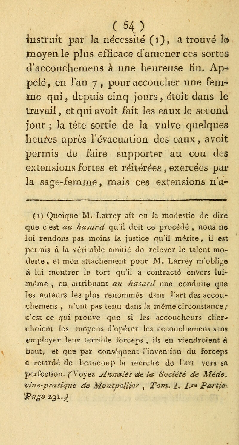 Instruit par la nécessité (i), a trouvé 1© moyen le plus efficace d'amener ces sortes cTaccouchemens à une heureuse fin. Ap- pelé f en Tan 7 , pour accoucher une fem- me qui, depuis cinq jours ? étoit dans le travail, et qui avoit fait les eaux Je second jour ; la tête sortie de la vulve quelques heures après l'évacuation des eaux y avoit permis de faire supporter au cou des extensions forces et réitérées , exercées par la sage-femme, mais ces extensions na« (1) Quoique M. Larrey ait eu la modestie de dire que c'est au hasard qu'il doit ce procédé , nous ne lui rendons pas moins la justice qu'il mérite, il est permis à la véritable amitié de relever le talent mo- deste , et mon attachement pour M. Larrey m'oblige à lui montrer le tort qu'il, a contracté envers lui- même j en attribuant au hasard une conduite que les auteurs les plus renommés dans l'art des accou- chemens » n'ont pas tenu dans la même circonstance; c'est ce qui prouve que si les accoucheurs ch'er- clioient les moyens d'opérer les accouchemens sans employer leur terrible forceps , ils en viendroient à bout, et que par conséquent l'invention du forceps i retardé de beaucoup la marche de l'art vers sa perfection. (Voyez iinnalês de la Société de Méde* aine-pratique de Montpellier % Tom. /. /.*e Partie*, gage z^i.J