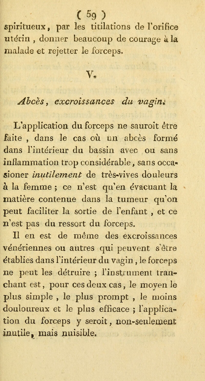 spiritueux, par les titilatîons de Y orifice utërin , donner beaucoup de courage à la malade et rejetter le forceps. Abcès, excroissances du vagin L'application du forceps ne sauroit être faite , dans le cas où un abcès formé dans l'intérieur du bassin avec ou sans inflammation trop considérable, sans occa- sioner inutilement de très-vives douleurs à la femme ; ce n'est qu'en évacuant la matière contenue dans la tumeur qu'on peut faciliter la sortie de l'enfant , et ce n'est pas du ressort du forceps. Il en est de même des excroissances vénériennes ou autres qui peuvent s'être établies dans l'intérieur du vagin, le forceps ne peut les détruire ; l'instrument tran- chant est, pour ces deux cas, le moyen le plus simple , le plus prompt ? le moins douloureux et le plus efficace ; l'applica- tion du forceps y seroit, non-seulement inutile, mais nuisible.