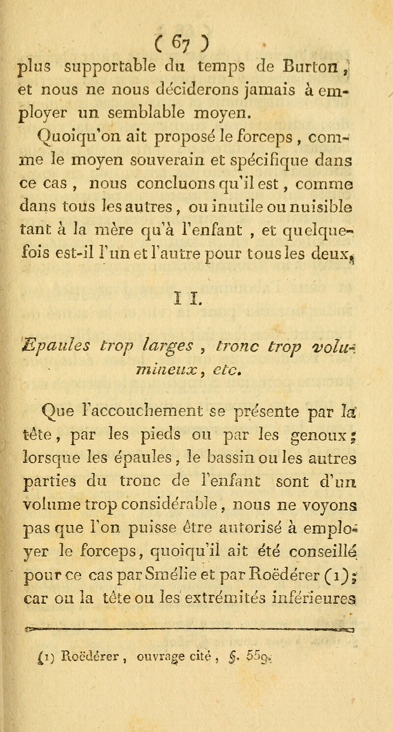 plos supportable du temps cle Burton 2 et nous ne nous déciderons jamais à em- ployer un semblable moyen. Quoiqu'on ait proposé le forceps , com-< me le moyen souverain et spécifique dans ce cas , nous concluons qu'il est, comme dans tous ]es autres , ou inutile ou nuisible tant à la mère qu'à l'enfant , et quelque-* fois est-il l'un et l'autre pour tous les deux^ ï ï. Epaules trop larges , tronc trop volu~ milieux, etc. Que l'accouchement se présente par la' tête, par les pieds ou par les genoux % lorsque les épaules , le bassin ou les autres parties du tronc de l'enfant sont d'un volume trop considérable, nous ne voyons pas que l'on puisse être autorisé à emplo* yer le forceps, quoiqu'il ait été conseille pour ce cas parSmélie et parRoèdérer (1); car on la tête ou les extrémités inférieures (1) Roëdérer , ouvrage cité , §. 55g„;