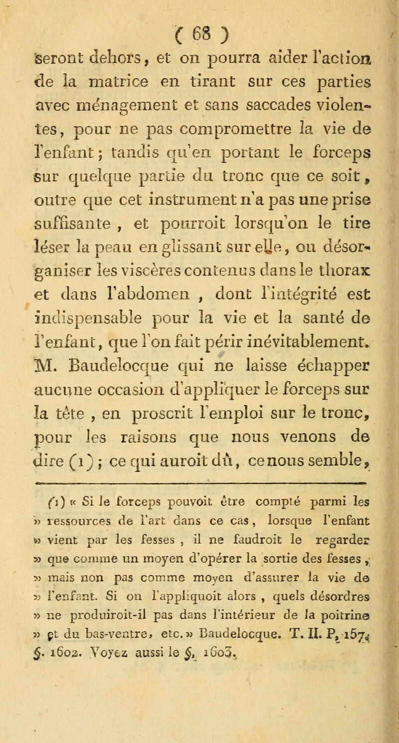 seront dehors, et on pourra aider Faction de la matrice en tirant sur ces parties avec ménagement et sans saccades violen- tes, pour ne pas compromettre la vie de l'enfant ; tandis qu'en portant le forceps sur quelque partie du tronc que ce soit, outre que cet instrument na pas une prise suffisante , et pour roi t lorsqu'on le tire léser la peau en glissant sur eUe, ou désor* ganiser les viscères contenus clans le thorax et dans l'abdomen , dont l'intégrité est indispensable pour la vie et la santé de F enfant, que Ton fait périr inévitablement. M. Baudelocque qui ne laisse échapper aucune occasion d'appliquer le forceps sur îa tête , en proscrit l'emploi sur le tronc, pour les raisons que nous venons de dire (1) ; ce qui auroit dû, ce nous semble, (i) h Si le forceps pouvoit être compté parmi les » ressources de l'art dans ce cas, lorsque l'enfant »> vient par les fesses , il ne faudroit le regarder » que comme un moyen d'opérer la sortie des fesses , » mais non pas comme moyen d'assurer la vie de » l'enfant. Si on l'appliquoit alors , quels désordres » ne produiroit-il pas dans l'intérieur de la poitrine » et du bas-ventre> etc.» Baudelocque. T. IL P, i5j4 §. 1602. Voyez aussi le §, i6o3.