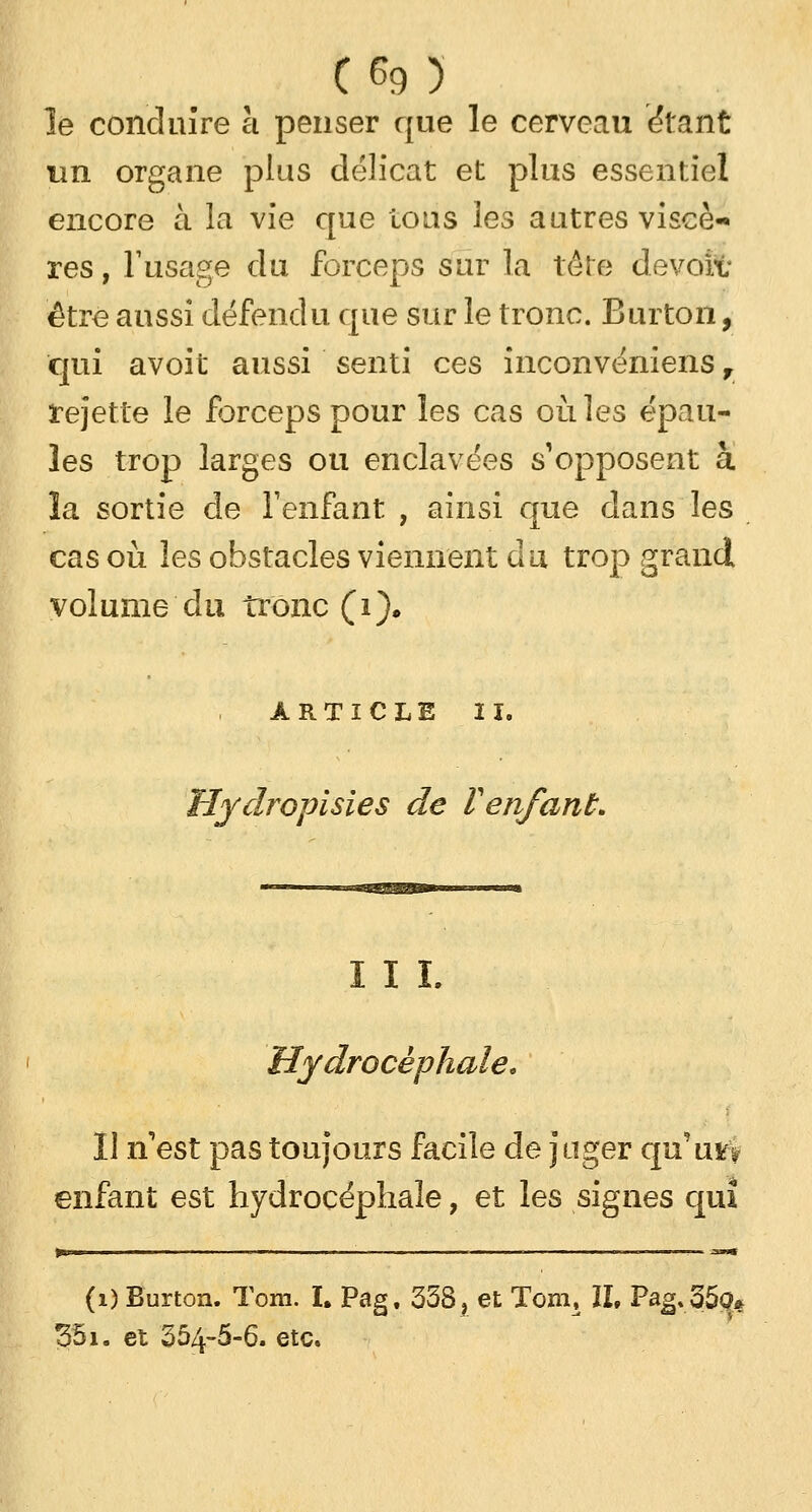 le conduire à penser que le cerveau étant un organe plus délicat et plus essentiel encore à la vie que tous les autres viscè- res, l'usage du forceps sur la 1ère devoit être aussi défendu que sur le tronc. Burton, qui avoit aussi senti ces inconvéniens f rejette le forceps pour les cas où les épau- les trop larges ou enclavées s'opposent à la sortie de l'enfant , ainsi que dans les cas où les obstacles viennent du trop grand volume'du tronc (i). ARTICLE II. Hydropisies de Venfant. III. Hydrocéphale, 11 n est pas toujours facile de juger qu'uvv enfant est hydrocéphale, et les signes qui (1) Burton. Tora. I. Pag. 338 ? et Tom, IL Pag.35ç# 351. et 354-5-6. etc.
