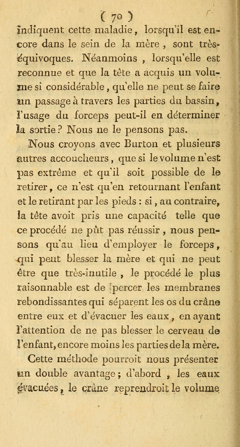 7° ) Indiquent cette maladie, lorsqu'il est en- core dans le sein de la mère , sont très- équivoques. Néanmoins , lorsqu'elle est reconnue et que la tête a acquis un volu- înesi considérable, quelle ne peut se faire iin passage à travers les parties du bassin f l'usage du forceps peut-il en déterminer la sortie? Nous ne le pensons pas. Nous croyons avec Burton et plusieurs autres accoucheurs, que si le volume n'est pas extrême et qu'il soit possible de le retirer f ce n'est qu'en retournant l'enfant et le retirant par les pieds : si, au contraire, ia tête avoit pris une capacité telle que ce procédé ne pût pas réussir , nous pen- sons qu au lieu d'employer le forceps, qui peut blesser la mère et qui ne peut être que très-inutile , le procédé le plus raisonnable est de 'percer les membranes rebondissantes qui séparent les os du crâne entre eux et d'évacuer les eaux, en ayant l'attention de ne pas blesser le cerveau de ! enfant, encore moins les parties de la mère. Cette méthode pourroit nous présenter un double avantage; d'abord , les eaux évacuées, le crâne reprendroit le volume