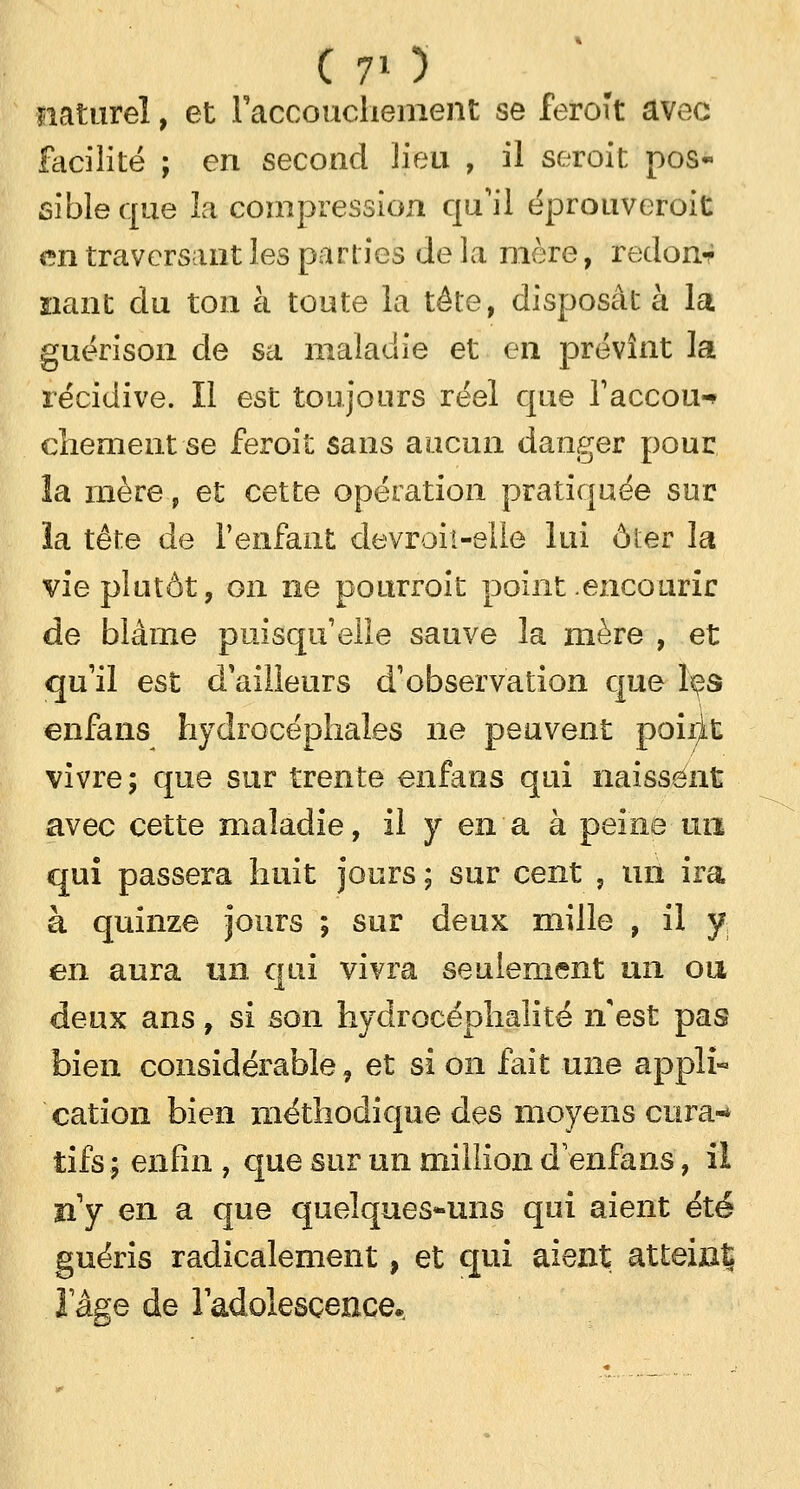naturel, et l'accouchement se feroît avec facilité ; en second lieu , il seroit pos- sibleque la compression qu'il éprouveroit en traversant les parties Je la mère, redon-r liant du ton à toute la tête, disposât à la guérison de sa maladie et en prévînt la récidive. Il est toujours réel que l'accou-* chement se feroit sans aucun danger pour la mère, et cette opération pratiquée sur îa tête de l'enfant devroit-elle lui ôter la vie plutôt, on ne pourroit point .encourir de blâme puisqu'elle sauve îa mère , et qu'il est d'ailleurs d'observation que les enfans hydrocéphales ne peuvent poirit vivre ; que sur trente enfans qui naissent avec cette maladie, il y en a à peine un qui passera huit jours ; sur cent ? un ira à quinze jours ; sur deux mille , il y en aura un qui vivra seulement un ou deux ans, si son hydrocéphaîité n'est pas bien considérable, et si on fait une appli- cation bien méthodique des moyens cura- tifs ; enfin , que sur un million d'enfans, il n'y en a que quelques-uns qui aient été guéris radicalement, et qui aient atteint; l'âge de l'adolescence.
