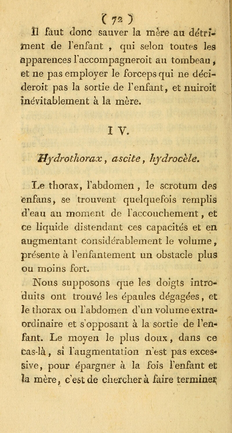 lî faut donc sauver la mère au détrî* ïnent de l'enfant , qui selon toutes les apparences l'accompagneroit au tombeau t et ne pas employer le forceps qui ne déci- deront pas la sortie de l1 enfant, et nuiroit Inévitablement à la mère. I v. Hydrothorax, ascite, hydrocele* Le thorax, l'abdomen , le scrotum des ënfans, se trouvent quelquefois remplis d'eau au moment de l'accouchement, et ce liquide distendant ces capacités et en augmentant considérablement le volume, présente à l'enfantement un obstacle plus ou moins fort* Nous supposons que les doigts intro- duits ont trouvé les épaules dégagées, et le thorax ou l'abdomen d'un volume extra* ordinaire et s opposant à la sortie de l'en-* faut. Le moyen le plus doux, dans ce cas-là, si l'augmentation n'est pas exces- sive, pour épargner à là fois l'enfant et ïa mère, c'est de cherchera faire termine!?