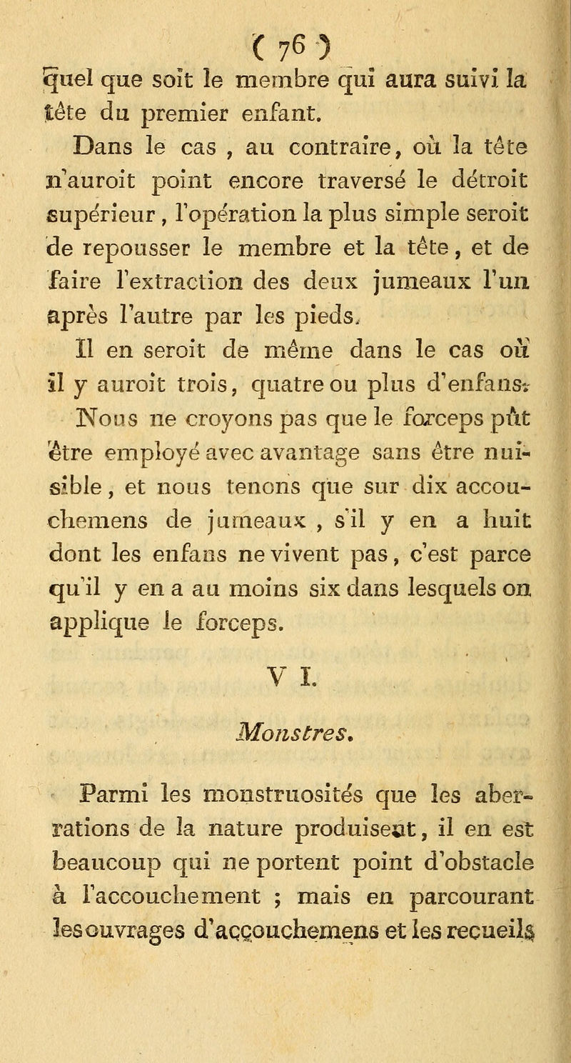 Ejuel que soit le membre qui aura suivi la tête du premier enfant. Dans le cas , au contraire, où la tête n'auroit point encore traversé le détroit supérieur , l'opération la plus simple seroit de repousser le membre et la tête, et de faire l'extraction des deux jumeaux l'un, après l'autre par les pieds. Il en seroit de même dans le cas ou il y auroit trois, quatre ou plus d'enfansî. Nous ne croyons pas que le forceps pût lêtre employé avec avantage sans être nui- sible , et nous tenons que sur dix accou- ehemens de jumeaux , s'il y en a huit dont les enfaos ne vivent pas, c'est parce qu'il y en a au moins six dans lesquels on applique le forceps. VI. Monstres. Parmi les monstruosités que les aber- rations de la nature produisent, il en est beaucoup qui ne portent point d'obstacle à l'accouchement ; mais en parcourant îesouvrages d'aççouchemens et les recueil^