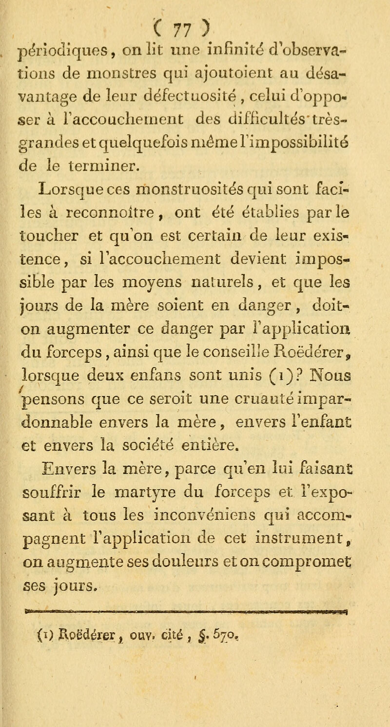 périodiques, on lit une infinité d'observa- tions de monstres qui ajoutaient au désa- vantage de leur défectuosité , celui d'oppo- ser à l'accouchement des difficultés'très- grandes et quelquefois même l'impossibilité de le terminer. Lorsque ces monstruosités qui sont faci- les à reconnaître, ont été établies parle toucher et qu'on est certain de leur exis- tence, si l'accouchement devient, impos- sible par les moyens naturels, et que les jours de la mère soient en danger, doit- on augmenter ce danger par l'application du forceps , ainsi que le conseille Roëdérer, lorsque deux enfans sont unis (1)? Nous pensons que ce seroit une cruauté impar- donnable envers la mère, envers l'enfant et envers la société entière. Envers la mère, parce qu'en lui faisant souffrir le martyre du forceps et l'expo- sant à tous les inconvéniens qui accom- pagnent l'application de cet instrument, on augmente ses douleurs et on compromet ses jours. ■mu j «mu, i«| (i) Roedérer t ouv. cité , $. 670,