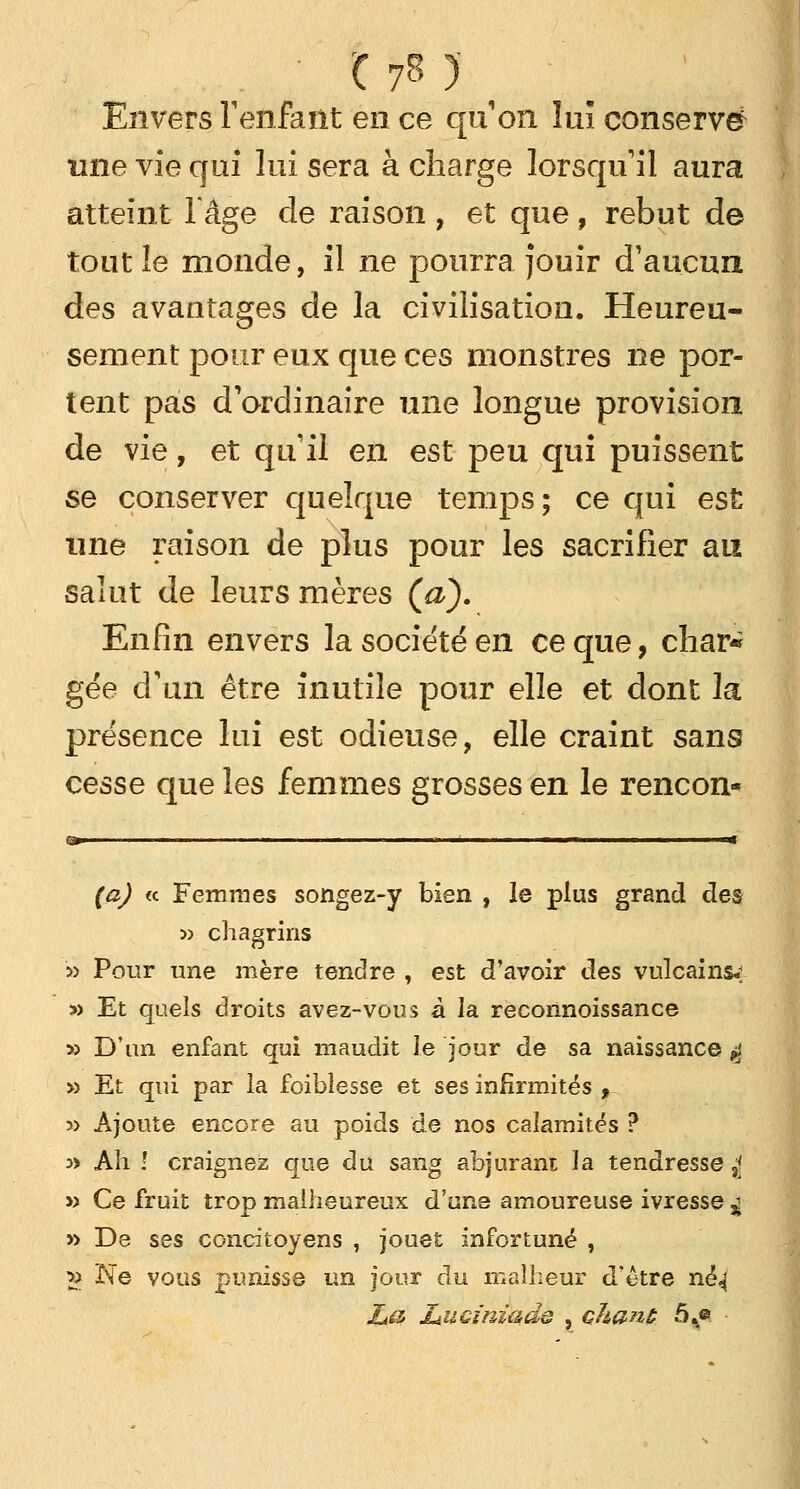 • t fil Envers l'enfant en ce quon lui conserve une vie qui lui sera à charge lorsqu'il aura atteint l'âge de raison, et que, rebut de tout le monde, il ne pourra Jouir d'aucun des avantages de la civilisation. Heureu- sement pour eux que ces monstres ne por- tent pas d'ordinaire une longue provision de vie, et qu'il en est peu qui puissent se conserver quelque temps; ce qui est une raison de plus pour les sacrifier au salut de leurs mères (a). Enfin envers la société en ce que, char« gée d'un être inutile pour elle et dont la présence lui est odieuse, elle craint sans cesse que les femmes grosses en le rencon- (a) « Femmes songez-y bien , le plus grand des jj chagrins 5> Pour une mère tendre , est d'avoir des vulcainsv » Et quels droits avez-vous à la reconnoissance » D'un enfant qui maudit le jour de sa naissance $ » Et qui par la foiblesse et ses infirmités , » Ajoute encore au poids de nos calamités ? w Ah ! craignez que du sang abjurant la tendresse £ » Ce fruit trop malheureux d'une amoureuse ivresse $ » De ses concitoyens , jouet infortuné , 2> Ne vous punisse un jour du malheur d'être né^ ZaH liUGt'niads , chanc 5%«
