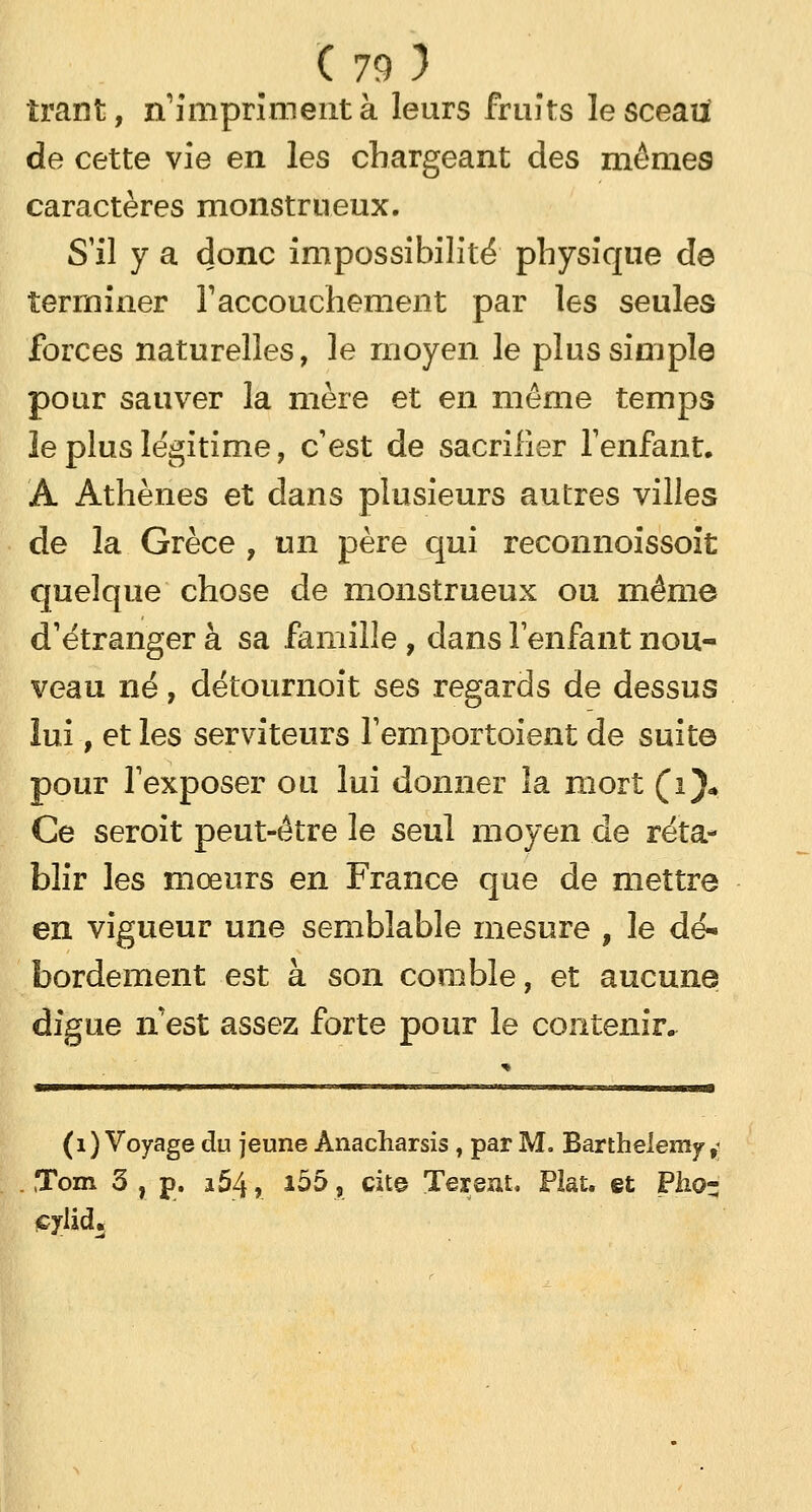 îrant, n'impriment à leurs fruits lesceatf de cette vie en les chargeant des mêmes caractères monstrueux. S'il y a donc impossibilité physique de terminer F accouchement par les seules forces naturelles, le moyen le plus simple pour sauver la mère et en même temps le plus légitime, c'est de sacrifier l'enfant. À Athènes et dans plusieurs autres villes de la Grèce , un père qui reconnoissoit quelque chose de monstrueux ou même d'étranger à sa famille, dans l'enfant nou- veau né, détournoit ses regards de dessus lui, et les serviteurs l'emportaient de suite pour l'exposer ou lui donner la mort (i)* Ce seroit peut-être le seul moyen de réta- blir les mœurs en France que de mettre en vigueur une semblable mesure , le dé- bordement est à son comble, et aucune digue n'est assez forte pour le contenir. (1) Voyage du jeune Anacharsis , par M. Barthélémy,; ,Tom 3 , p. a54, *55, cite Tereat. Plat, et Pho- çylid.