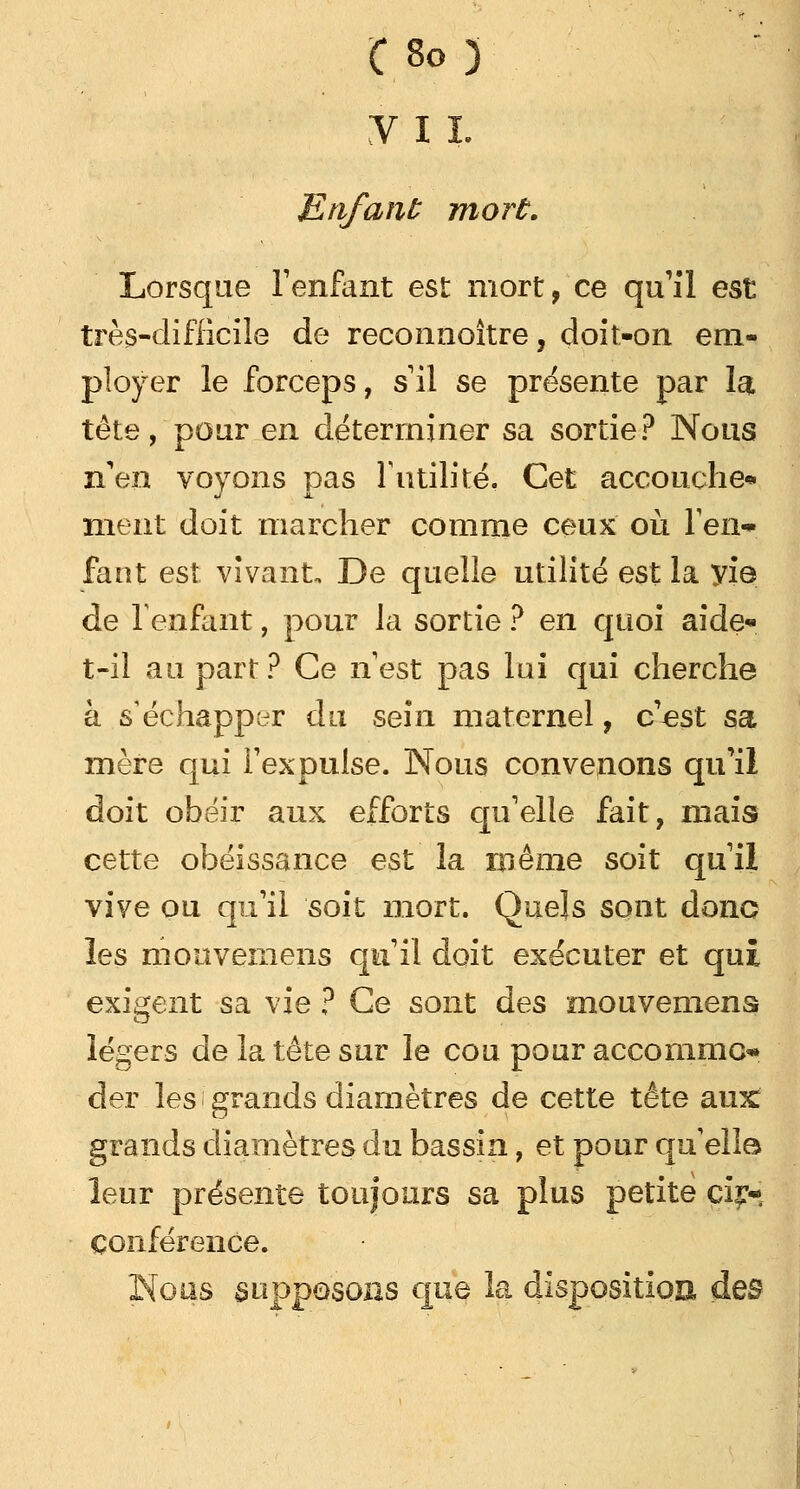 y 11. Enfant mort. Lorsque l'enfant est mort, ce qu'il est très-difficile de reconnoître, doit-on em- ployer le forceps, s il se présente par la tête, pour en déterminer sa sortie? Nous n'en voyons pas F utilité. Cet accouche* nient doit marcher comme ceux où l'en* faut est vivant. De quelle utilité est la yie de l'enfant, pour la sortie ? en quoi aide* t-il au part ? Ce n est pas lui qui cherche à s'échapper du sein maternel, c'est sa mère qui l'expulse. Nous convenons qu'il doit obéir aux efforts qu'elle fait, mais cette obéissance est la même soit qu'il vive ou qu'il soit mort. Quels sont donc les mouvemens qu'il doit exécuter et qui exigent sa vie ? Ce sont des mouvemens légers de la tête sur le cou pour acconimo der les grands diamètres de cette tête aux: grands diamètres du bassin, et pour quelle* leur présente toujours sa plus petite cir- conférence. Nous supposons que la dispositioE des