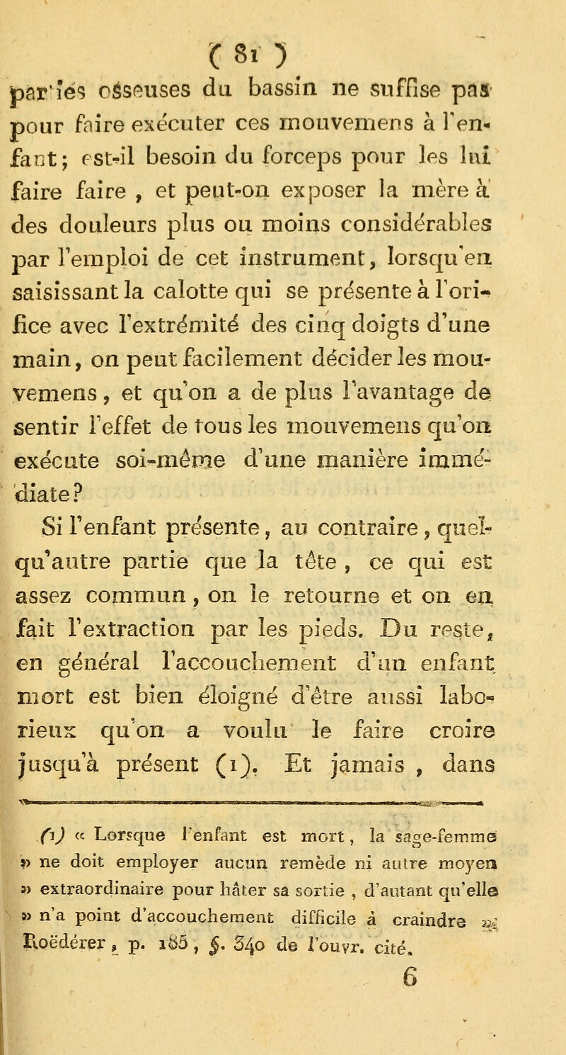 Ç8i) par'îés osseuses du bassîn ne suffise pas pour faire exécuter ces mouvemens à l'en- fant; est-il besoin du forceps pour les lui faire faire , et peut-on exjDOser la mère à des douleurs plus ou moins considérables par Temploi de cet instrument, Iorsquen saisissant la calotte qui se présente à l'ori- fice avec l'extrémité des cinq doigts d'une main, on peut facilement décider les mou- vemens , et qu'on a de plus l'avantage de sentir l'effet de tous les mouvemens qu'on exécute soi-même d'une manière immé- diate ? Si l'enfant présente, au contraire, queï- qu'autre partie que la tête , ce qui est assez commun, on le retourne et on eu fait l'extraction par les pieds. Du reste, en général l'accouchement d'an enfant mort est bien éloigné d'être aussi labo- rieux, qu'on a voulu le faire croire jusqu'à présent (i). Et jamais , dans .fij « Lorsque l'enfant est mort, la sage-femmé » ne doit employer aucun remède ni autre moyen » extraordinaire pour hâter sa sortie , d'autant qu'elle » n'a point d'accouchement difficile à craindre ai Roëdérer, p. i&5, §. S40 de l'ouvr. ' cité. 6
