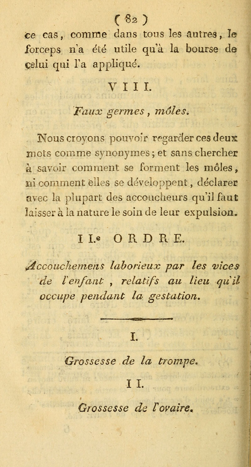 ce cas, comme dans tous les autres, le forceps lïa été utile quà la bourse de celui qui Ta appliqué. VIII. Faux germes, môles. Nous croyons pouvoir regarder ces deux mots comme synonymes ; et sans chercher à savoir comment se forment les môles, ni comment elles se développent, déclarer avec la plupart des accoucheurs qu il faut laisser à la nature le soin de leur expulsion. I Le ORDRE. éiccoachemens laborieux par les vices de lenfant , relatifs au lieu au il occupe pendant la gestation. I. Grossesse de la trompe. I I. Grossesse de F ovaire*