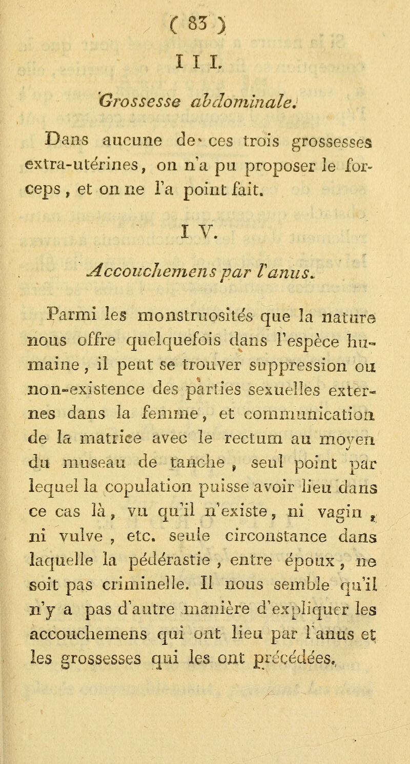 I I L Grossesse abdominale: Dans aucune de* ces trois grossesses extra-utérines, on n'a pu proposer le for- ceps , et on ne Ta point fait. I V. Accouchemens par F anus» Parmi les monstruosités que la nature nous offre quelquefois dans l'espèce hu- maine , il peut se trouver suppression ou no inexistence des parties sexuelles exter- nes dans la femme, et communication de la matrice avec le rectum au moven du museau de tanche f seul point par lequel 1a copulation puisse avoir lieu dans ce cas là, vu qu'il n'existe, ni vagin t: ni vulve , etc. seule circonstance dans laquelle la pédérastie , entre époux , ne soit pas criminelle. Il nous semble qu'il n'y a pas d'autre manière d'expliquer les accouchemens qui ont lieu par fanus et les grossesses qui les oat précédées,,