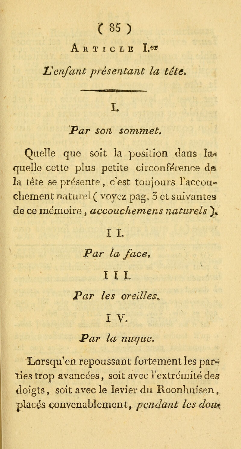 Article Le* U enfant présentant la tête. L Par son sommet. Quelle que soit la position dans la* quelle cette plus petite circonférence de la tète se présente, c'est toujours l'accou- chement nature] ( voyez pag. 5 et suivantes de ce mémoire, accouchemens naturels )* i h Par la face\ III. Par les oreilles*, IV. Par la nuque. Lorsqu'en repoussant fortement les par-; ties trop avancées, soit avec l'extrémité des doigts, soit avec le levier du Roonhuisen f placés convenablement, pendant lesdou^