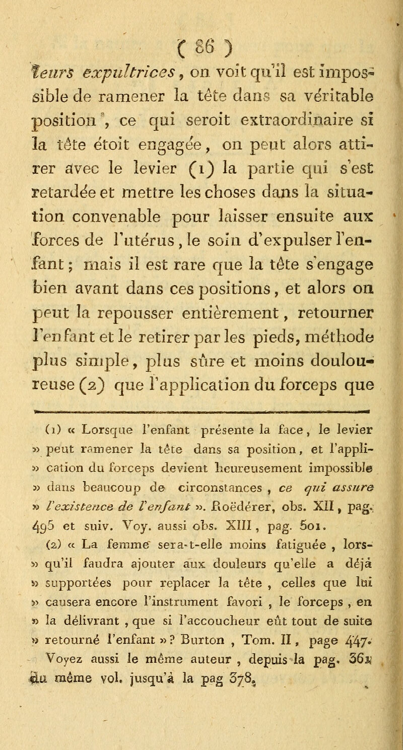 ïeurs expuïtrices, on voit qu'il est impos- sible de ramener la tête dans sa véritable position9, ce qui seroit extraordinaire si la tête étoit engagée, on peut alors atti- rer avec le levier (1) la partie qui s'est retardée et mettre les choses dans la situa- tion convenable pour laisser ensuite aux forces de l'utérus, le soin d'expulser l'en- fant ; mais il est rare que la tête s engage bien avant dans ces positions, et alors on peut la repousser entièrement, retourner l'enfant et le retirer par les pieds, méthode plus simple, plus sûre et moins doulou- reuse (2) que l'application du forceps que r - - - 1 1 -1 1 (1) c< Lorsque l'enfant présente la face, le levier » peut ramener la tête dans sa position, et l'appîi- •» cation du forceps devient heureusement impossible 3) dans beaucoup de circonstances , ce qui assure » V existence de V en fané ». Boëdérer, obs. XII, pag. 4g5 et suiv. Voy. aussi obs. XIII, pag. 5oi. (2) « La femme sera-t-elle moins fatiguée , lors- :» qu'il faudra ajouter aux douleurs qu'elle a déjà » supportées pour replacer la tête , celles que lui >> causera encore l'instrument favori , le forceps , en » la délivrant , que si l'accoucheur eût tout de suite » retourné l'enfant » ? Bnrton , Tom. II, page 447* Voyez aussi le même auteur , depuis la pag, 36# £11 même vol. jusqu'à la pag 078,