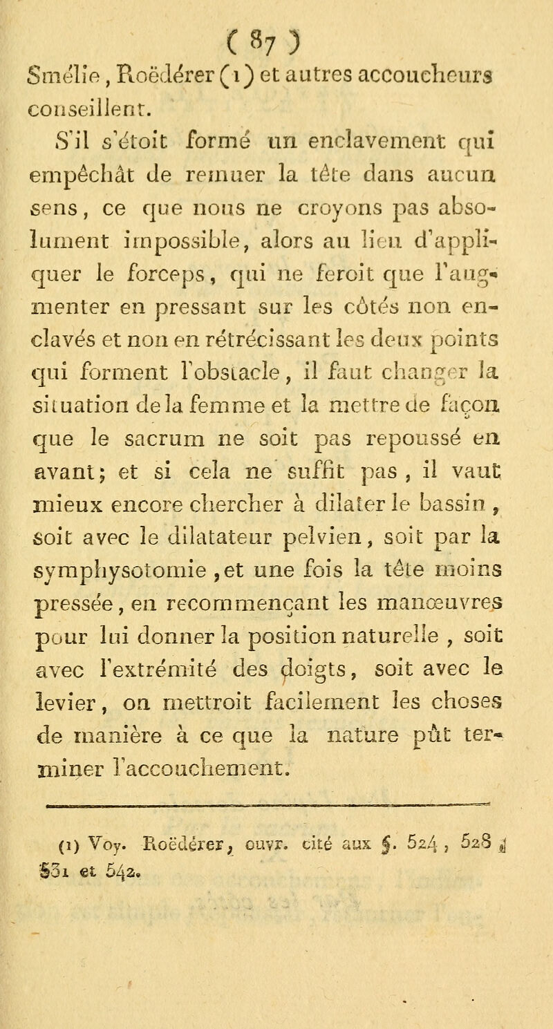 («7) SïiK-'lîe, Roëdérer (i) et autres accoucheurs conseillent. S'il s'étoit formé un enclavement qui empêchât de remuer la tête dans aucun sens, ce que nous ne croyons pas abso- lument impossible, alors au lieu d'appli- quer le forceps, qui ne feroit que Faug* menter en pressant sur les côtés non en- clavés et non en rétrécissant les deux points qui forment l'obstacle, il faut changer la situation delà femme et la mettre ue façon que le sacrum ne soit pas repoussé en avant; et si cela ne suffît pas, il vaut mieux encore chercher à dilater le bassin , soit avec le dilatateur pelvien, soit par la symphysoîomie ,et une fois la tête moins pressée, en recommençant les manœuvres pour lui donner la position naturelle , soit avec l'extrémité des çloigts, soit avec le levier, on mettroit facilement les choses de manière à ce que la nature put ter- miner l'accouchement. (i) Voy. Roëdérer, ouvr. cité aux j. hz!\ , 5^8 j §>3i et 64a»