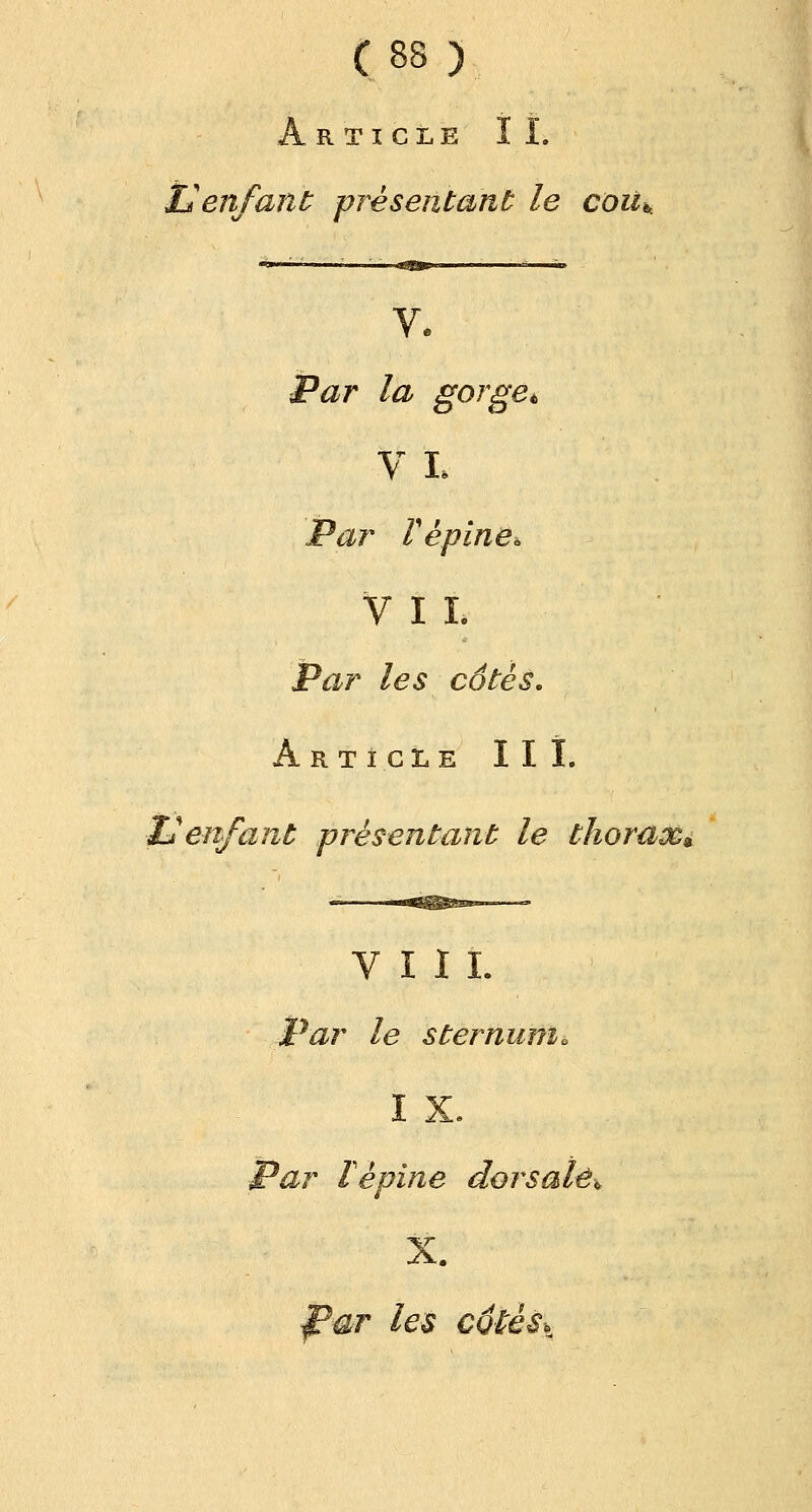 Article IL X* enfant présentant le couk Par la gorge* V L Par Vépine. VII. Par les côtés. Article III. Il enfant présentant le thorax» VIII. Par le sternum. IX. Par Tèpine dorsale* X. f?ar les côtés.