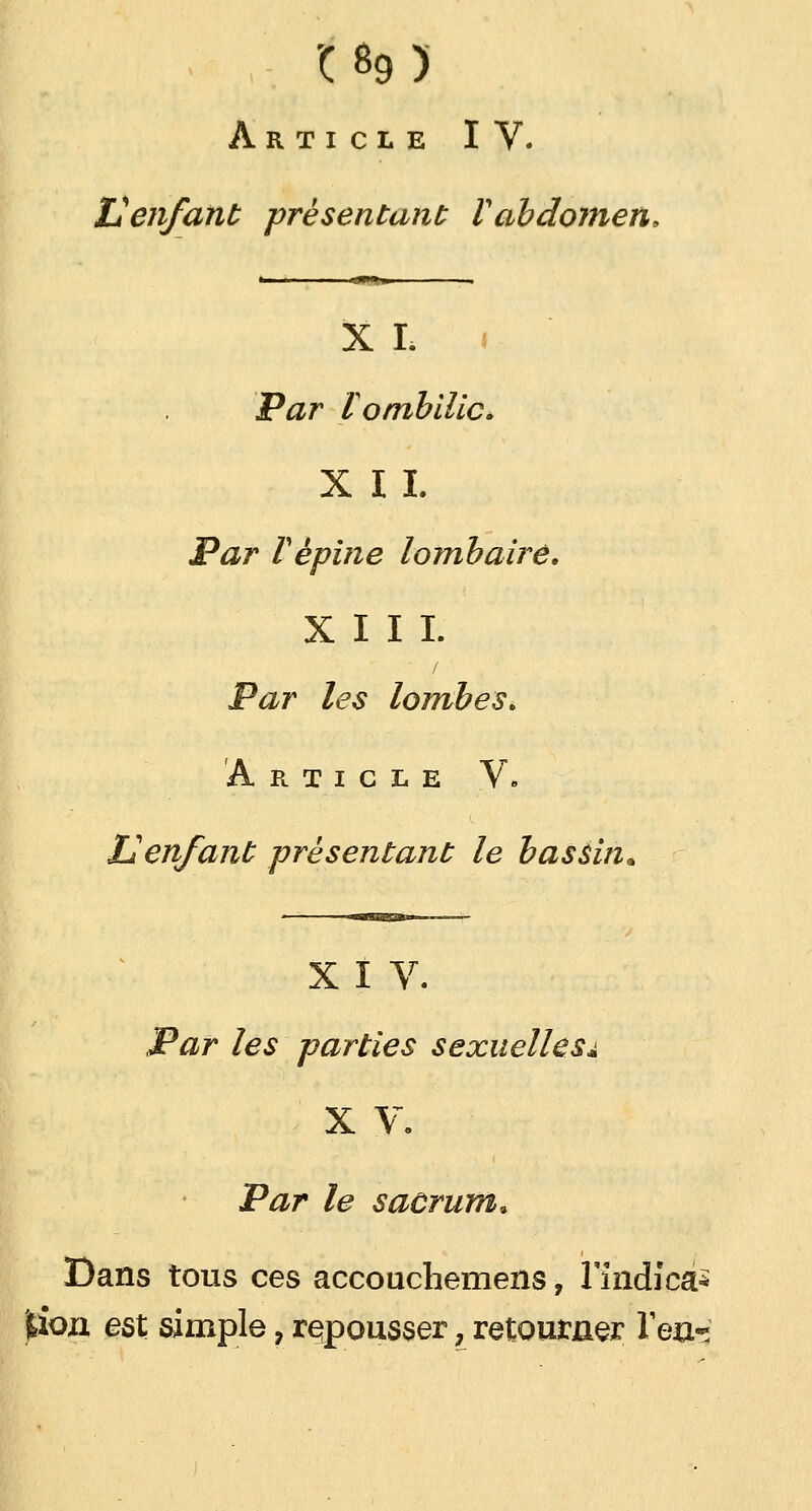 '( B9 ) Article IV. Venfant présentant Vabdomen, X I. Par tombilicé X 1 1. Par F épine lombaire. XIII. Par les lombes* Article V. Uenfant présentant le bassin* X I V. Par les parties sexuelles^ X V. Par le sacrum. Dans tous ces accouchemens, l'indicà* jbiozi est simple, repousser, retourner Tea-*