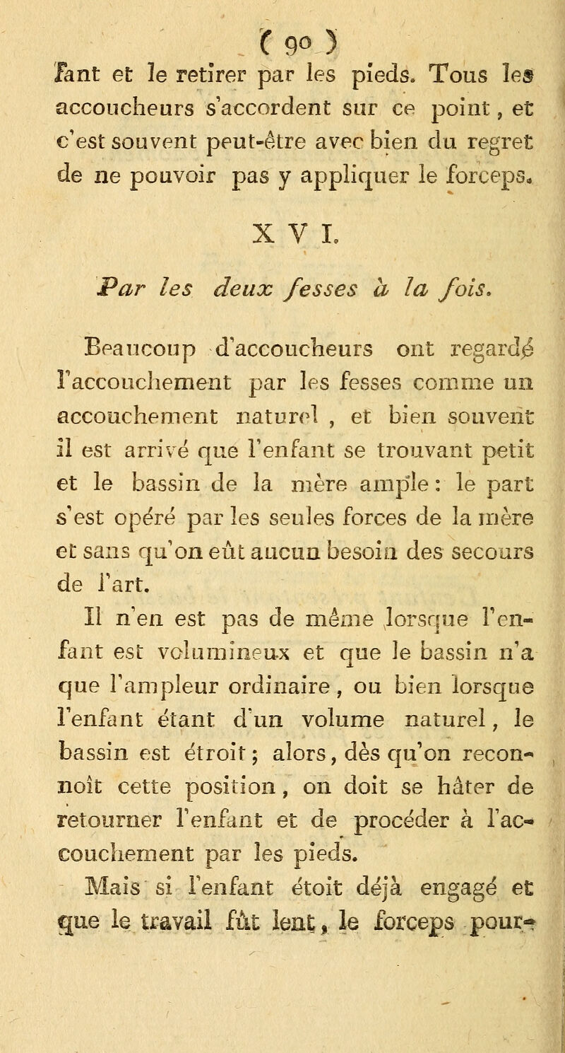 ( 9° ) Tant et le retirer par les pieds. Tous les accoucheurs s'accordent sur ce point, et c'est souvent peut-être avec bien du regret de ne pouvoir pas y appliquer le forceps* XVI. Par les deux fesses a la fois» Beaucoup d'accoucheurs ont regardé l'accouchement par les fesses comme un accouchement naturel , et bien souvent il est arrivé que l'enfant se trouvant petit et le bassin de la mère ample : le part s'est opéré par les seules forces de la mère et sans qu1 on eût aucun besoin des secours de l'art. Il n'en est pas de même Jorsque l'en- fant est volumineux et que le bassin n'a que l'ampleur ordinaire, ou bien lorsque l'enfant étant d'un volume naturel, le bassin est étroit ; alors, dès qu'on recon- noît cette position, on doit se hâter de retourner l'enfant et de procéder à l'ac- couchement par les pieds. Mais si l'enfant étoit déjà engagé et gue le travail fût lent, le forceps pour-