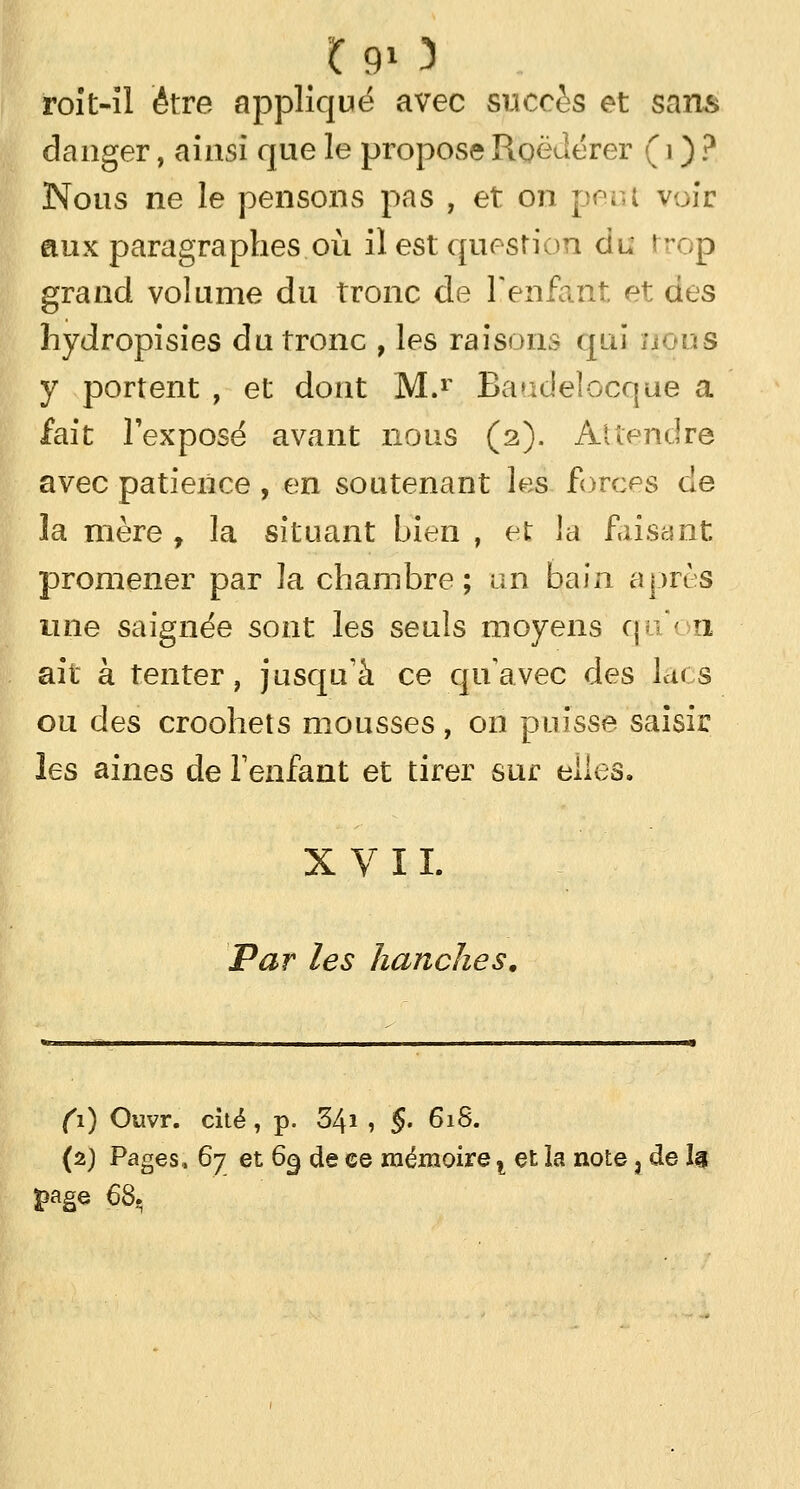 *9» 3 roit-îl être appliqué avec succès et sans danger, ainsi que le propose RoëJérer ( i ) ? Nous ne le pensons pas , et on peut voir aux paragraphes où il est question du t-op grand volume du tronc de F enfant et des hydropisies du tronc , les raisons qui /ïOus y portent , et dont M.r Baudelocque a fait l'exposé avant nous (2). Attendre avec patience, en soutenant les forces de la mère , la situant bien , et la faisant promener par la chambre; un bain après une saignée sont les seuls moyens quon ait à tenter, jusqu'à ce qu'avec des Lus ou des croohets mousses, on puisse saisir les aines de l'enfant et tirer sur elles. XVII. Par les hanches. Ci) Ouvr. cité, p. 3/\i , §. 618. (2) Pages, 67 et 69 de ce mémoire t et la note j de Ig >age 68.