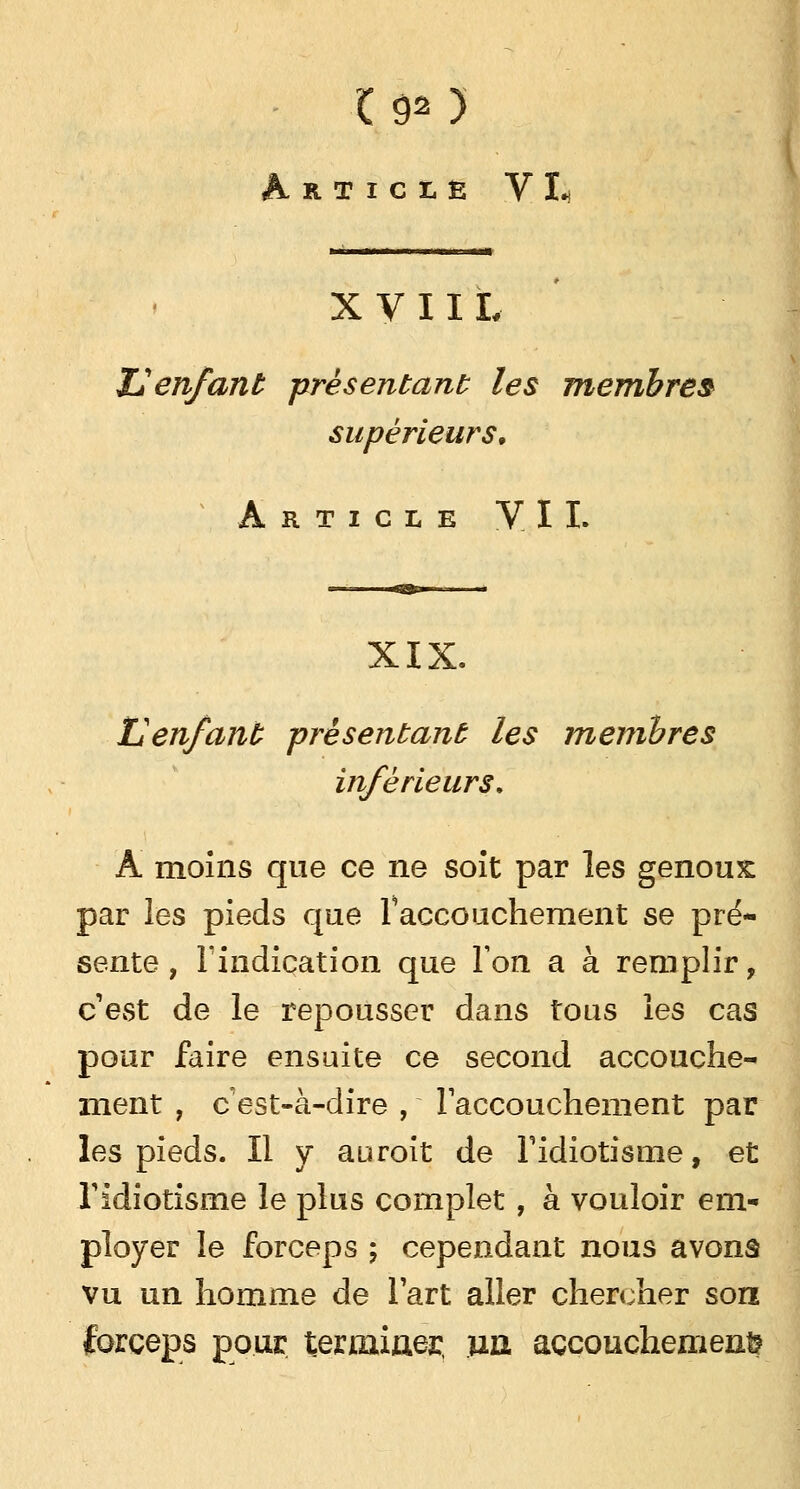 Article VI- l 1,1 l i i« i il ■«■ «ma XVIIL 12enfant présentant les membres supérieurs. Article VII. XIX. L'enfant présentant les membres inférieurs, Â moins que ce ne soit par les genoux par les pieds que l'accouchement se pré- sente, l'indication que Ton a à remplir, c'est de le repousser dans tous les cas pour faire ensuite ce second accouche- ment , c est-à-dire , l'accouchement par les pieds. Il y auroit de l'idiotisme, et l'idiotisme le plus complet, à vouloir em- ployer le forceps ; cependant nous avonâ vu un homme de l'art aller chercher son forceps pour terminer, un. accouchement