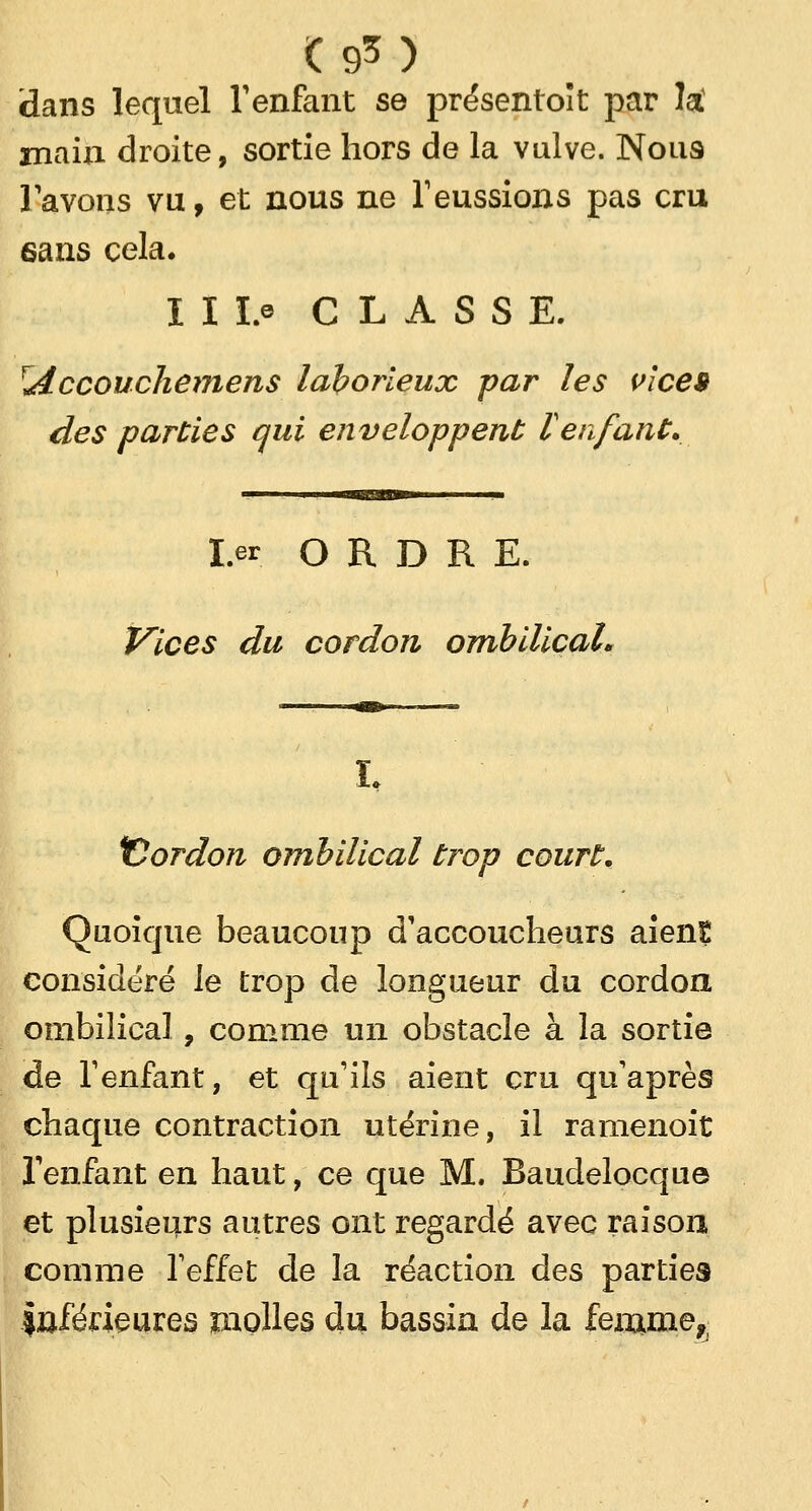(9*) dans lequel l'enfant se présentent par la! main droite, sortie hors de la vulve. Nous l'avons vu, et nous ne l'eussions pas cru 6ans cela. I I Le CLASSE. rAccouchemens laborieux par les vice» des parties qui enveloppent l'enfant. ■auggm I.er ORDRE. Vices du cordon ombilical* 'Cordon ombilical trop court. Quoique beaucoup d'accoucheurs aient considéré le trop de longueur du cordon ombilical, comme un obstacle à la sortie de l'enfant, et qu'ils aient cru qu'après chaque contraction utérine, il ramenoit l'enfant en haut, ce que M. Baudelocque et plusieurs autres ont regardé avec raison comme l'effet de la réaction des parties Inférieures molles du bassin de la feiume*