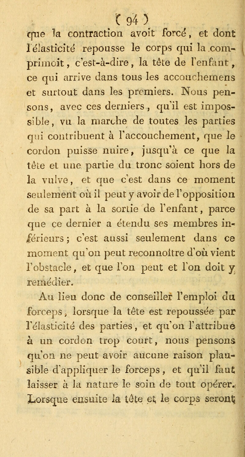 que Ta contraction avoit forcé, et dont 1 élasticité repousse le corps qui la.com- primcit, c'est-à-dire , la tête de l'enfant , ce qui arrive dans tous les accouchernens et surtout dans les premiers. Nous pen- sons, avec ces derniers, qu'il est impos- sible, vu la marche de toutes les parties qui contribuent à l'accouchement, que le cordon puisse nuire, jusqu'à ce que la tête et une partie du tronc soient hors de la vulve, et que c'est dans ce moment seulement où il peut y avoir de l'opposition de sa part à la sortie de l'enfant, parce que ce dernier a étendu ses membres in- férieurs ; c'est aussi seulement dans ce moment qu'on peut reconnoitre d'où vient l'obstacle, et que l'on peut et Ton doit y remédier. Au lieu donc de conseiller l'emploi du forceps, lorsque la tête est repoussée par l'élasticité des parties, et qu'on l'attribue à un cordon trop court, nous pensons qu'on ne peut avoir aucune raison plau- sible d'appliquer le forceps, et qu'il faut laisser à la nature le soin de tout opérer.: Lorsque ensuite la tête et, le corps seront