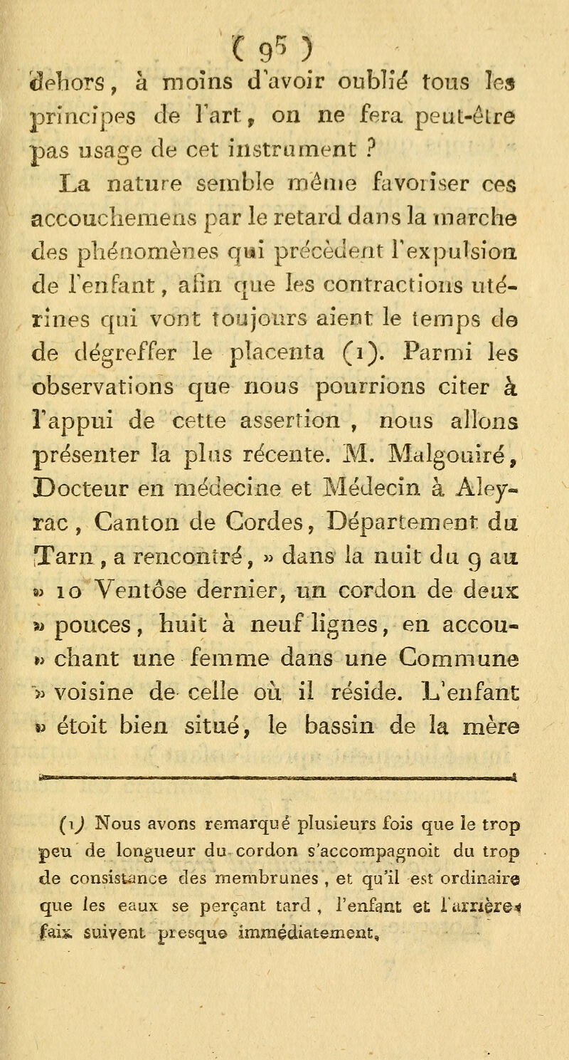 Sehors, à moins d'avoir oublié tous les principes de Fart, on ne fera peut-êlre pas usage de cet instrument ? La nature semble même favoriser ces accoucliemens par le retard dans la marche des phénomènes qui précèdent l'expulsion de l'enfant, afin que les contractions uté- rines qui vont toujours aient le temps de de dégreffer le placenta (i). Parmi les observations que nous pourrions citer à l'appui de cette assertion , nous allons présenter la plus récente. M. Malgouiré, Docteur en médecine et Médecin à Aley- rac, Canton de Cordes, Département, du Tarn , a rencontré, » dans la nuit du g au » 10 Ventôse dernier, un cordon de deux w pouces, huit à neuf lignes, en accou- » chant une femme dans une Commune » voisine de celle où il réside. L'enfant » étoit bien situé, le bassin de la mère (1^ Nous avons remarqué plusieurs fois que le trop peu' de longueur du cordon s'accompagnoit du trop de consistance des membranes, et qu'il est ordinaire que les eaux se perçant tard , l'enfant et l'arrière4 f.ài%. suivent presque immédiatement.
