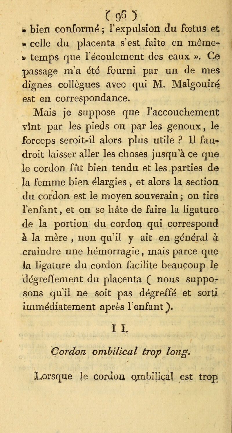 * bien conformé ; l'expulsion du fœtus et » celle du placenta s'est faite en même*- * temps que l'écoulement des eaux ». Ce passage nïa été fourni par un de mes dignes collègues avec qui M. Malgouiré est en correspondance. Mais je suppose que l'accouchement vînt par les pieds ou par les genoux, le forceps seroit-il alors plus utile ? Il fau- droit laisser aller les choses jusqu'à ce que le cordon fût bien tendu et les parties de la femme bien élargies , et alors la section du cordon est le moyen souverain ; on tire l'enfant, et on se hâte de faire la ligature de la portion du cordon qui correspond à la mère , non qu'il y ait en général à craindre une hémorragie, mais parce que la ligature du cordon facilite beaucoup le dégreffement du placenta ( nous suppo- sons qu'il ne soit pas dégreffé et sorti immédiatement après l'enfant}. I L Cordon ombilical trop long. Lorsque le cordon qmbîliçal est trog