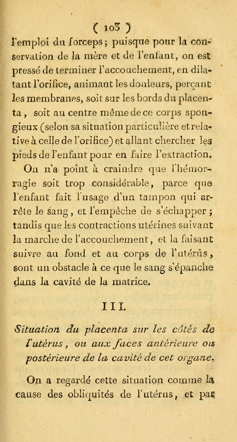 Temploi du forceps; puisque pour la cou* servation de la mère et de l'enfant, on est pressé de terminer l'accouchement, en dila* tant l'orifice, animant les douleurs, perçant les membranes, soit sur les bords du placen- ta , soit au centre même de ce corps spon- gieux (selon sa situation particulière et rela- tive à celle de l'orifice) et allant chercher les pieds de l'enfant pour en faire l'extraction. On n'a point à craindre que F hémor- ragie soit trop considérable, parce que l'enfant fait l'usage d'un tampon qui ar- rête le sang, et l'empêche de s'échapper ; tandis que les contractions utérines suivant la marche de l'accouchement, et la faisant suivre au fond et au corps de l'utérus, sont un obstacle à ce que le sang s'épanche dans la cavité de la matrice. II L Situation du placenta sur les cotés de l utérus , ou aux faces antérieure ow ■postérieure de la cavité de cet organe.. On a regardé cette situation comme 1& cause des obliquités de l'utérus, et paç