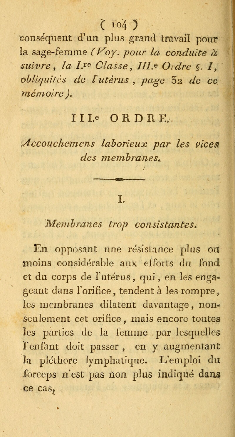 conséquent d'un plus grand travail pour la sage-femme (Voy. pour la conduite à suivre, la I.re Classe, III> Ordre §. I, obliquités de l utérus , page 32 de ce mémoire), 11 Le ORDR E, Accouchent en s laborieux par les vices des membranes. L Membranes trop consistantes. En opposant une résistance plus ou moins considérable aux efforts du fond et du corps de l'utérus, qui, en les enga- geant dans l'orifice, tendent à les rompre, les membranes dilatent davantage, non* seulement cet orifice, mais encore toutes les parties de la femme par lesquelles l'enfant doit passer , en y augmentant la pléthore lymphatique. L'emploi du forceps n'est pas non plus indiqué dans ce cas,