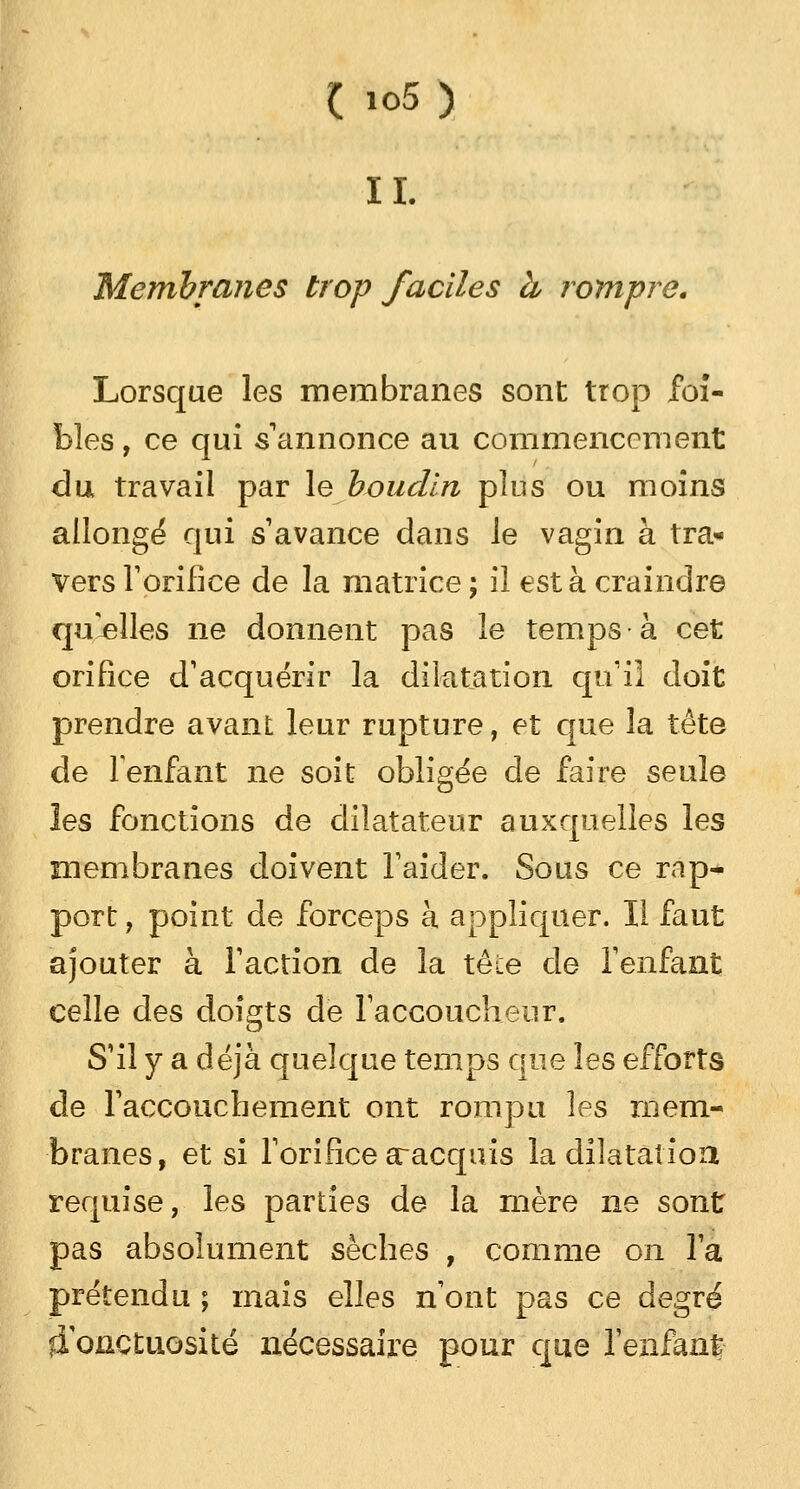 IL Membranes trop faciles à rompre. Lorsque les membranes sont trop foî- bles, ce qui s'annonce au commencement du travail par le boudin plus ou moins allongé* qui s'avance dans le vagin à tra- vers l'orifice de la matrice ; iî est à craindre qu'elles ne donnent pas le temps à cet orifice d'acquérir la dilatation qu'il doit prendre avant leur rupture, et que la tête de l'enfant ne soit obligée de faire seule les fonctions de dilatateur auxquelles les membranes doivent l'aider. Sous ce rap- port , point de forceps à appliquer. Il faut ajouter à l'action de la tête de l'enfant celle des doigts de l'accoucheur. S'il y a déjà quelque temps que les efforts de l'accouchement ont rompu les mem- branes, et si l'orifice aracquis la dilatation requise, les parties de la mère ne sont pas absolument sèches , comme on l'a prétendu ; mais elles n'ont pas ce degré ffonctuosité nécessaire pour que l'enfant