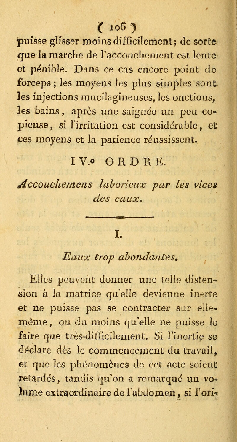 ( io6 y puîâse glisser moins difficilement; de sorte que la marche de l'accouchement est lente et pénible. Dans ce cas encore point de forceps ; les moyens les plus simples sont les injections mucilagineuses, les onctions, les bains, après une saignée un peu co- pieuse, si l'irritation est considérable, et ces moyens et la patience réussissent. IV.« ORDRE. edccouchemens laborieux par les vices des eaux» Eaux trop abondantes» Elles peuvent donner une telle disten- sion à la matrice qu'elle devienne inerte et ne puisse pas se contracter sur elle- même, ou du moins qu'elle ne puisse le faire que très-difficilement. Si l'inertie se déclare dès le commencement du travail, et que les phénomènes de cet acte soient retardés, tandis qu'on a remarqué un vo- lume extraordinaire de l'abdomen, si l'on-*