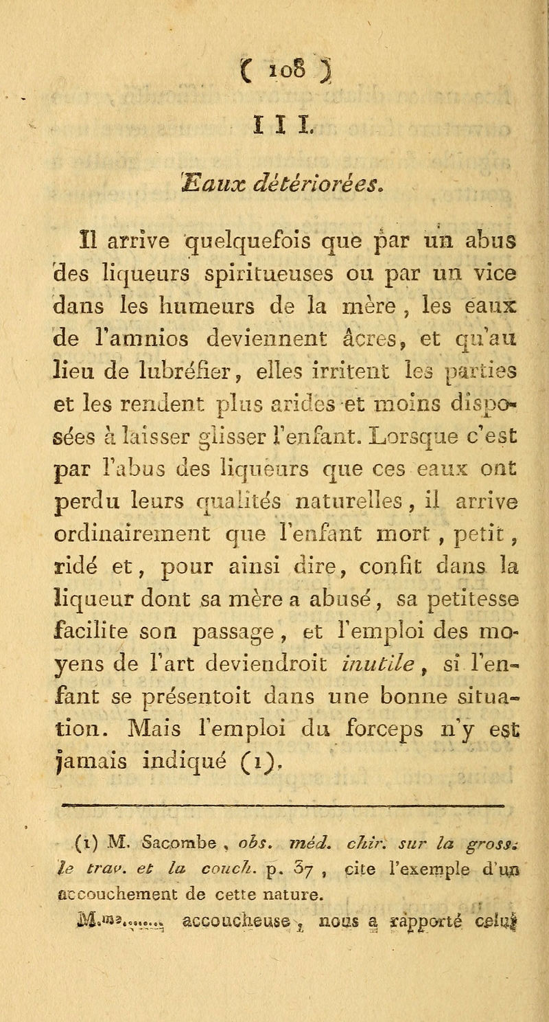 iii. Eaux détériorées» Il arrive quelquefois que par un abus des liqueurs spi ri tueuses ou par un vice dans les humeurs de la mère , les eaux de l'amnios deviennent acres, et qu'au lieu de lubréfïer, elles irritent les parties et les rendent plus arides et moins dispo- sées à laisser glisser Venfant. Lorsque c'est par l'abus des liqueurs que ces eaux ont perdu leurs qualités naturelles, il arrive ordinairement que l'enfant mort , petit, ridé et, pour ainsi dire, confit dans la liqueur dont sa mère a abusé, sa petitesse facilite son passage, et l'emploi des mo- yens de l'art deviendroit inutile f s\ l'en- fant se présentoit dans une bonne situa- tion. Mais l'emploi du forceps n'y est jamais indiqué Çi)f (1) M. Sacombe , obs. rnêd. chir. sur la grossi le trav. et la couch. p. 67 , cite l'exemple d'iijn accouchement de cette nature. ,M»,ÎJ2«°»»--^ accoucheuse j nous a rapporté 'celui