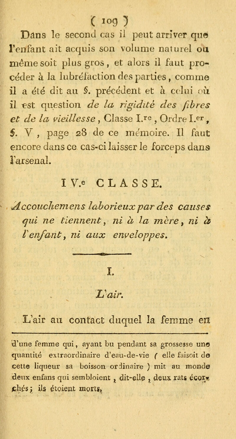 ( log ) Dans le second cas il peut arriver qna l'enfant ait acquis son volume naturel ou même soit plus gros, et. alors il faut pro- céder à la lubréfaetion des parties, comme il a élé dit au §. précédent et à celui 011 il ^st question de la rigidité des fibres et de la vieillesse , Classe I.re , Ordre Ler, $. V , page 28 de ce mémoire. Il faut encore dans ce cas-ci laisser le forceps dans l'arsenal. I.V> CLASSE. iÂccouckemens laborieux par des causes qui ne tiennent, ni h la mère, ni h V enfant7 ni aux enveloppes. I. L'air. L'air au contact duquel la femme en 'd'une femme qui, ayant bu pendant sa grossesse un© quantité extraordinaire d'eau-de-vie ( elle faisoit do cette liqueur sa boisson ordinaire ) mit au monde deux enians qui sembloient , dit-elle , deux rats écor* £hés; ils étoiexit morts,.