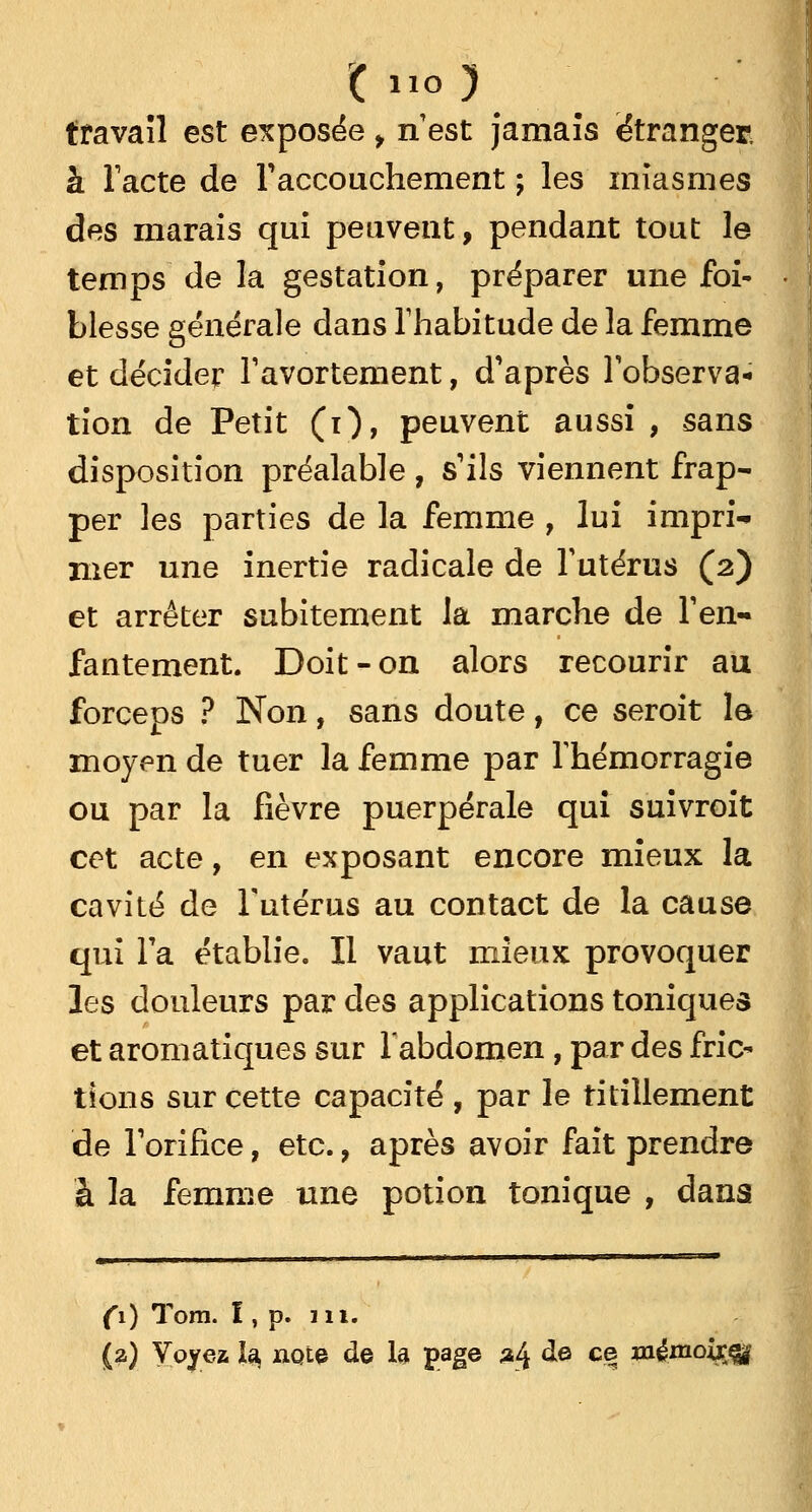 travail est exposée , n'est jamais étranger à l'acte de l'accouchement ; les miasmes des marais qui peuvent, pendant tout le temps de la gestation, préparer une foi- blesse générale dans l'habitude de la femme et décider l'avortement, d'après l'observa- tion de Petit (i), peuvent aussi , sans disposition préalable , s'ils viennent frap- per les parties de la femme , lui impri- mer une inertie radicale de l'utérus (2) et arrêter subitement la marche de l'en- fantement. Doit-on alors recourir au forceps ? Non, sans doute, ce seroit le moyen de tuer la femme par l'hémorragie ou par la fièvre puerpérale qui suivroit cet acte, en exposant encore mieux la cavité de l'utérus au contact de la cause qui l'a établie. Il vaut mieux provoquer les douleurs par des applications toniques et aromatiques sur l'abdomen, par des fric- tions sur cette capacité , par le titillement de l'orifice, etc., après avoir fait prendre à la femme une potion tonique , dans (1) Tom. I, p. m. (2) Voyez la, note de la page 24 àe ce mênioixfli