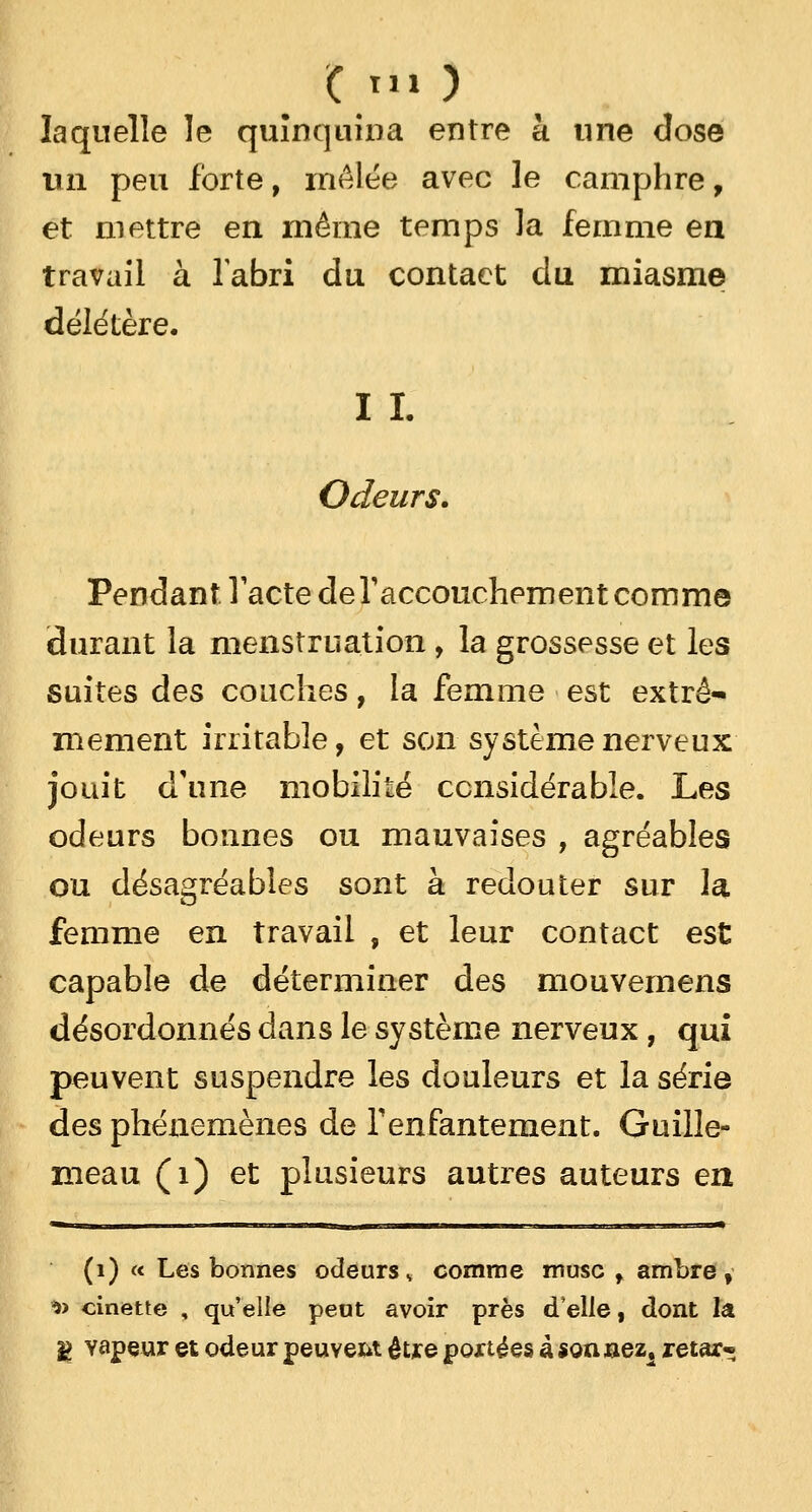 C tu ) laquelle le quinquina entre à une dose un peu forte, mêlée avec le camphre, et mettre en même temps la femme en travail à l'abri du contact du miasme délétère. I I. Odeurs. Pendant:.l'acte de l'accouchement comme durant la menstruation , la grossesse et les suites des couches, la femme est extrê- mement irritable, et son système nerveux jouit d'une mobilité considérable. Les odeurs bonnes ou mauvaises , agréables ou désagréables sont à redouter sur la femme en travail , et leur contact est capable de déterminer des mouvemens désordonnés dans le système nerveux, qui peuvent suspendre les douleurs et la série des phénemènes de l'enfantement. Guille- meau (i) et plusieurs autres auteurs en (1) « Les bonnes odeursv comme musc f ambre, *> onette , qu'elle peut avoir près d'elle, dont la g vapeur et odeur peuvent être portées à sonaez1 retar-