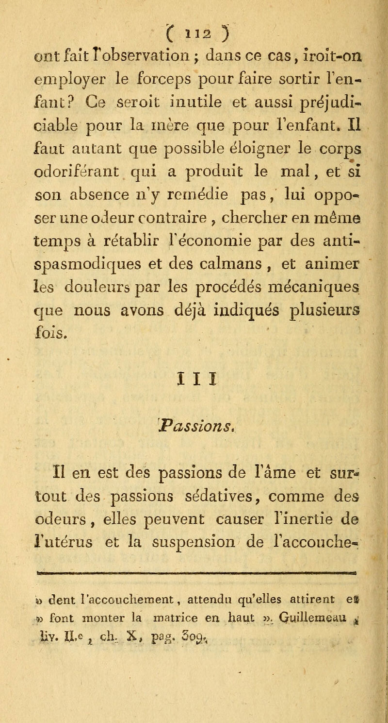 ont fait l'observation ; dans ce cas, îroit-on employer le forceps pour faire sortir l'en- fant? Ce seroit inutile et aussi préjudi- ciable pour la mère que pour l'enfant. Il faut autant que possible éloigner le corps odoriférant qui a produit le mal, et si son absence n'y remédie pas, lui oppo- ser une odeur contraire ? chercher en même temps à rétablir l'économie par des anti- spasmodiques et des caïmans , et animer les douleurs par les procédés mécaniques que nous avons déjà indiqués plusieurs fois. III Passions. Il en est des passions de Famé et sur- tout des passions sédatives, comme des odeurs, elles peuvent causer l'inertie de l'utérus et la suspension de l'accouche^ *> dent I accouchement, attendu qu'elles attirent efc » font monter la matrice en haut ». Quillemeau ^ Iîy. Iï,e , chr. X, pag. 5o£,<