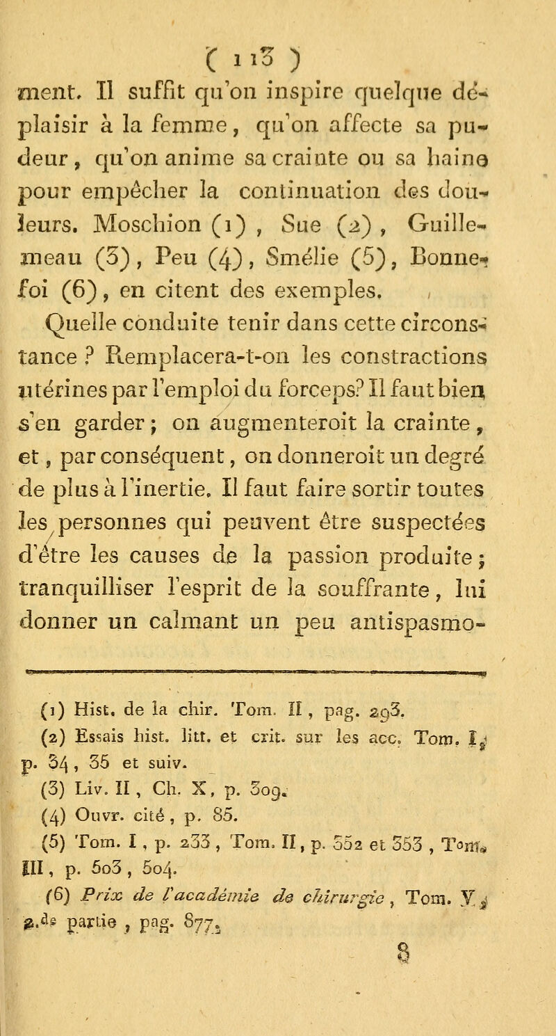 plaisir à la femme, qu'on affecte sa pu- deur, qu'on anime sa crainte ou sa haine pour empêcher la continuation l\qs dou* leurs. Moschion (1) , Sue (2) , Guille- meau (5), Peu (4), Smélie (5), Bonne-? foi (6), en citent des exemples. , Quelle conduite tenir dans cette circons* tance ? Remplacera-t-on les contractions utérines par l'emploi du forceps? Il faut bien s'en garder ; on augmenteroit la crainte , et ? par conséquent, on donneroit un degré de plus à l'inertie. Il faut faire sortir toutes les personnes qui peuvent être suspectées d'être les causes de la passion produite ; tranquilliser l'esprit de la souffrante, lui donner un calmant un peu antispasmo- (i) Hist. de ia chir. Tora. ïî, pag. sq5. (2) Essais hist. litt. et crit. sur les ace. Tom. Îj p. 34 » 35 et suiv. (3) Liv. II , Ch. X, p. 009. (4) Ouvr. cité, p. 85. (5) Tom. I, p. 233 , Tora, II, p. 002 et 353 , Tom* III, p. 5o3 , 5o4- (6) Prix de Vacadémie de chirurgie, Tom. 5?j $M partie , pag. 877. 8
