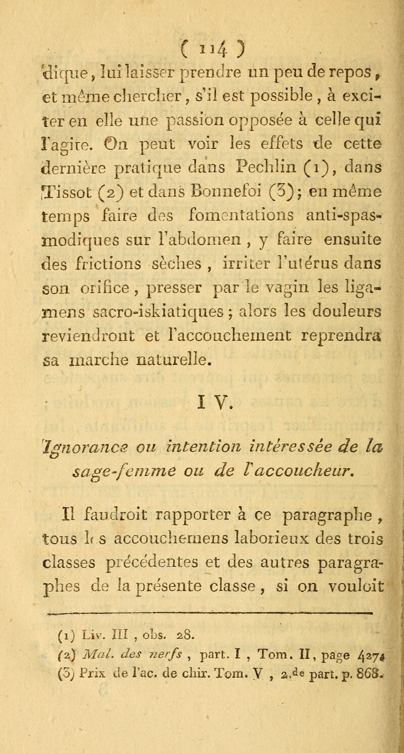 C *34 ) 'dique, lui laisser prendre un peu de repos r et même chercher ? s'il est possible , à exci- ter en elle une passion opposée à celle qui lagire. On peut voir les effets de cette dernière pratique clans Pechlin (1), dans ,Tissot (2) et dans Bonnefoi (3); en même temps faire des fomentations anti-spas- modiques sur l'abdomen , y faire ensuite des frictions sèches , irriter l'utérus dans son orifice, presser parle vagin les liga- ïïieiis sacro-iskiatiques ; alors les douleurs reviendront et l'accouchement reprendra sa marche naturelle. IV. Ignorance ou intention intéressée de ta sage-femme ou de Vaccoucheur. Il fan droit rapporter à ce paragraphe , tous 1rs accouchemens laborieux des trois classes précédentes et des autres paragra- phes de la présente classe, si on vouloit (1) Liv. ÏII , obs. 28. (2.) Mal. des nerfs , part. I , Tora. II, page 427< (5) Pris de Tac. de chir. Tom. V , zM part. p. 868.
