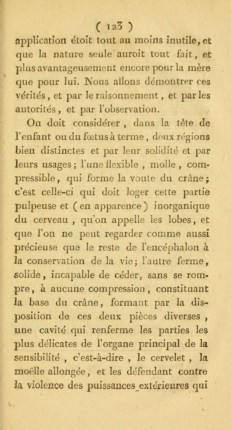 application étoit tout au moins inutile, et que la nature seule auroit tout fait, et plus avantageusement encore pour la mère que pour lui. Nous allons démontrer ces vérités, et par le raisonnement, et parles autorités , et par l'observation. On doit considérer , dans la tête de l'enfant ou du foetus à terme , deux régions bien distinctes et par leur solidité et par leurs usages; Tune flexible , molle, com- pressible, qui forme la voûte du crâne; c'est celle-ci qui doit loger cette partie pulpeuse et (en apparence) inorganique du cerveau , qu'on appelle les lobes, et que Ton ne peut regarder comme aussi précieuse que le reste de Fencéphalon à la conservation de la vie; Fautre ferme, solide, incapable de céder, sans se rom- pre , à aucune compression, constituant la base du crâne, formant par la dis- position de ces deux pièces diverses , une cavité qui renferme les parties les plus délicates de F organe principal de la sensibilité , cest-à-dire , le cervelet , la moelle allongée, et les défendant contre îa violence des puissances extérieures qui