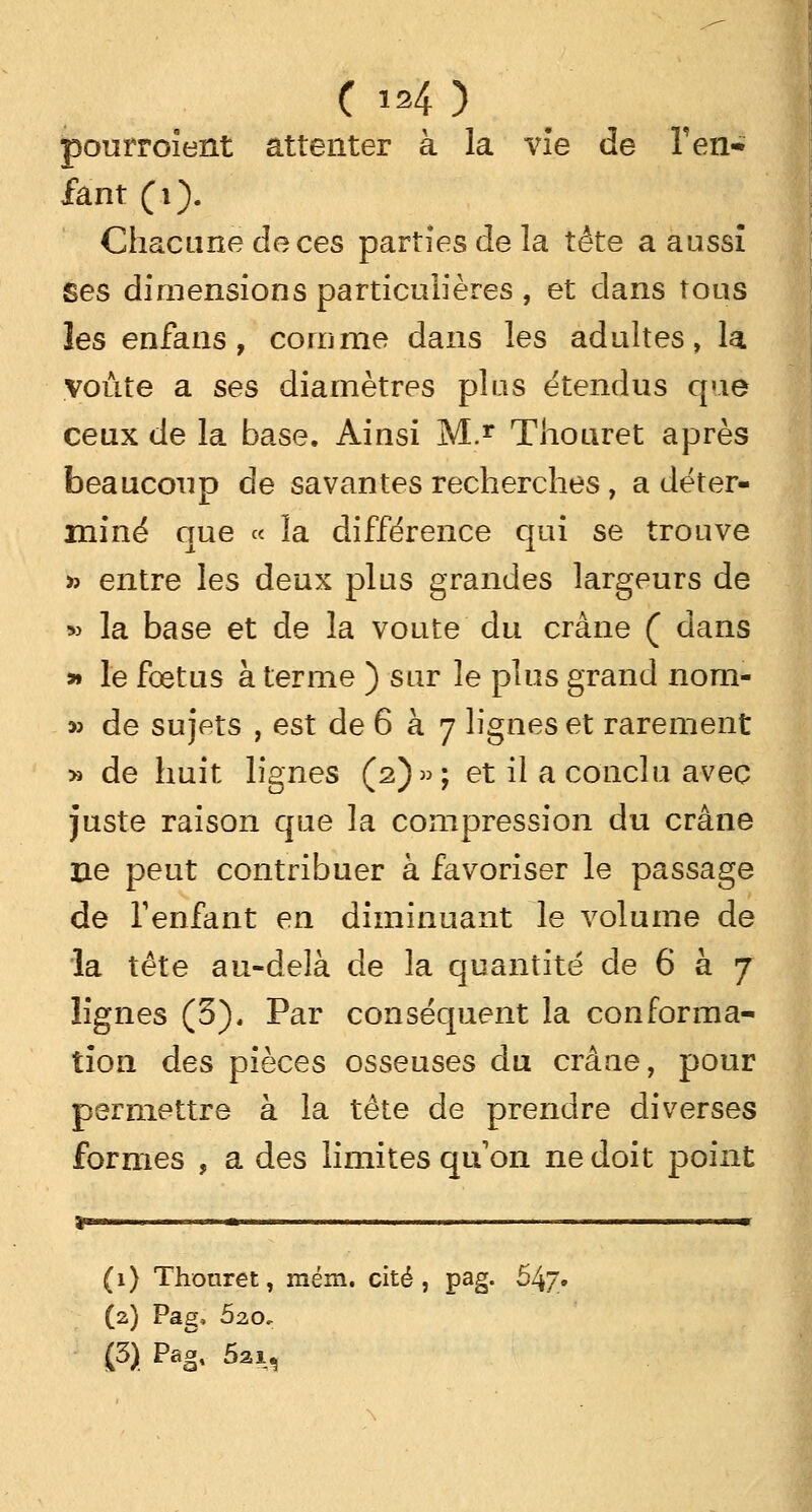 C is4 ) pouïToient attenter à la vie de l'en- fant (i). Chacune de ces parties de la tête a aussi Ses dimensions particulières , et dans tous les enfans, comme dans les adultes, la voûte a ses diamètres plus étendus que ceux de la base. Ainsi M.r Thouret après beaucoup de savantes recherches , a déter- miné que « la différence qui se trouve » entre les deux plus grandes largeurs de » la base et de la voûte du crâne ( dans » le foetus à terme ) sur le plus grand nom- » de sujets , est de 6 à 7 lignes et rarement :» de huit lignes (2)»; et il a conclu avec juste raison que la compression du crâne ne peut contribuer à favoriser le passage de l'enfant en diminuant le volume de la tête au-delà de la quantité de 6 à 7 lignes (3), Par conséquent la conforma- tion des pièces osseuses du crâne, pour permettre à la tête de prendre diverses formes , a des limites qu on ne doit point (1) Thonret, mém. cité , pag. 647. (2) Pag, 520, (3) Pag, 5a 1,