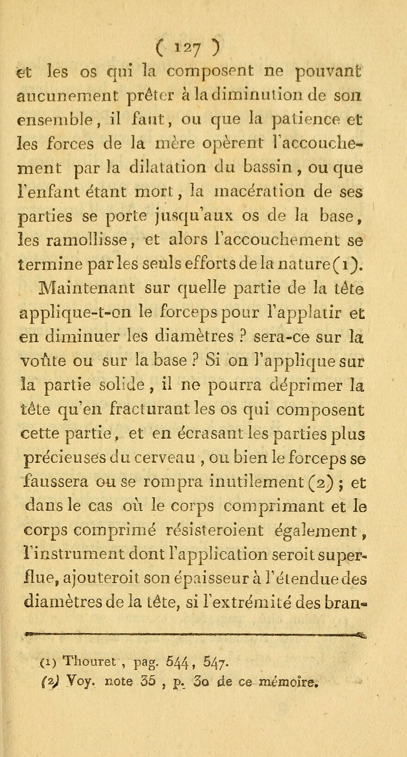et les os qui la composent ne pouvant aucunement prêter à la diminution de son ensemble, il faut, ou que la patience et les forces de la mère opèrent l'accouche- ment par la dilatation du bassin , ou que l'enfant étant mort, la macération de ses parties se porte jusqu'aux os de la base, les ramollisse, et alors l'accouchement se termine par les seuls efforts de la na ture ( 1 ). Maintenant sur quelle partie de la tête applique-t-on le forceps pour l'applatir et en diminuer les diamètres ? sera-ce sur la voûte ou sur la base ? Si on l'applique sur la partie solide, il ne pourra déprimer la télé qu'en fracturant les os qui composent cette partie, et en écrasant les parties plus précieuses du cerveau , ou bien le forceps se faussera ou se rompra inutilement (2) ; et dans le cas où le corps comprimant et le corps comprimé résisteroient également, l'instrument dont l'application seroit super- flue, ajouteroit son épaisseur à l'étendue des diamètres de la tête, si l'extrémité des bran- •*L (1) Thouret , pag. 544, 547- (1) Voy. note 35 , p. 3o de ce mémoire.