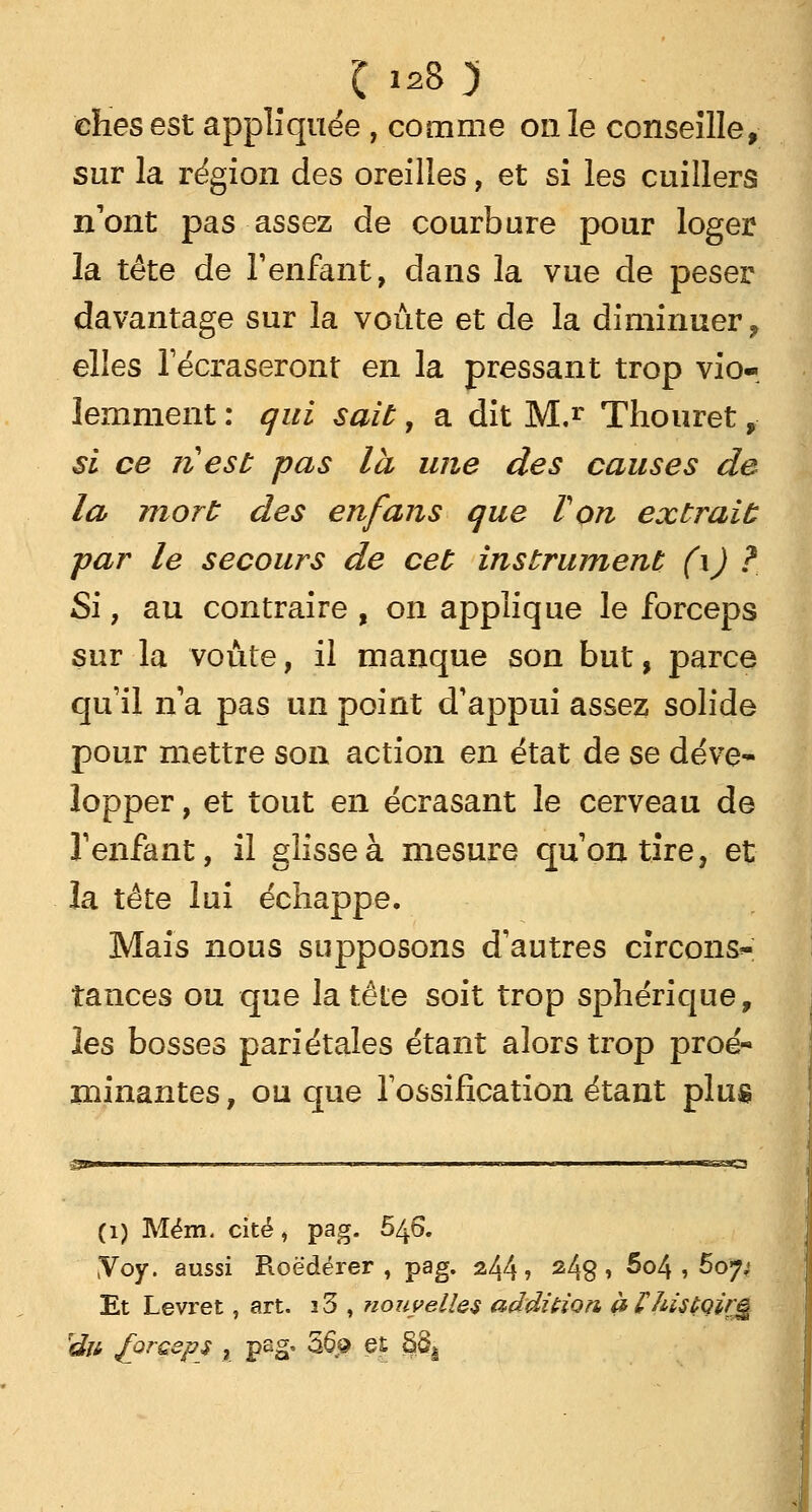 C128 y ehes est appliquée , comme on le conseille, sur la région des oreilles, et si les cuillers n'ont pas assez de courbure pour loger la tête de l'enfant, dans la vue de peser davantage sur la voûte et de la diminuer, elles l'écraseront en la pressant trop vio- lemment : qui sait, a dit M.r Thouret,• si ce ri est pas la une des causes de la mort des en fans que Von extrait -par le secours de cet instrument (\) ? Si, au contraire , on applique le forceps sur la voûte, il manque son but, parce qu'il n'a pas un point d'appui assez solide pour mettre son action en état de se déve- lopper , et tout en écrasant le cerveau de l'enfant, il glisse à mesure qu'on tire, et la tête lui échappe. Mais nous supposons d'autres circons^ tances ou que la tête soit trop sphérique, les bosses pariétales étant alors trop proé- minantes, ou que l'ossification étant plus -SS- CI) Mém. cité, pag. 646. (Voy. aussi Roëdérer , pag. 244? 248 > 5°4 , 607; Et Levret, art. i3 , nouvelles addition. pPhisfàirg rdn forceps , pag, 36.9 et 8ôà