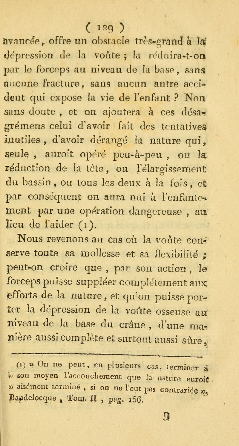 avancée, offre un obstacle très-grand à lar Répression de la voûte ; la réduira-t-on par le forceps au niveau de la base, sans aucune fracture, sans aucun autre acci- dent qui expose la vie de l'enfant ? Non sans doute , et on ajoutera à ces désa- grémens celui d'avoir fait des tentatives inutiles, d'avoir dérangé la nature qui, seule , auroit opéré peu-à-peu , ou la réduction de la tête, ou l'élargissement du bassin, ou tous les deux à la fois, et par conséquent on aura nui à l'enfante-* ment par une opération dangereuse , au lieu de l'aider (]}. Nous revenons au cas où 3a voûte con- serve toute sa mollesse et sa flexibilité ; peut-on croire que , par son action , le forceps puisse suppléer complètement aux efforts de la nature, et qu'on puisse por- ter la dépression de la voûte osseuse au niveau de la base du crâne , d'une ma- nière aussi complète et surtout aussi sûre (i) » On ne peut, en plusieurs cas, terminer | p son moyen l'accouchement que la nature auroitf p aisément terminé , si on ne l'eut pas contrarié© >?, Bawdelocque t Toin. II , pag, i56. 9