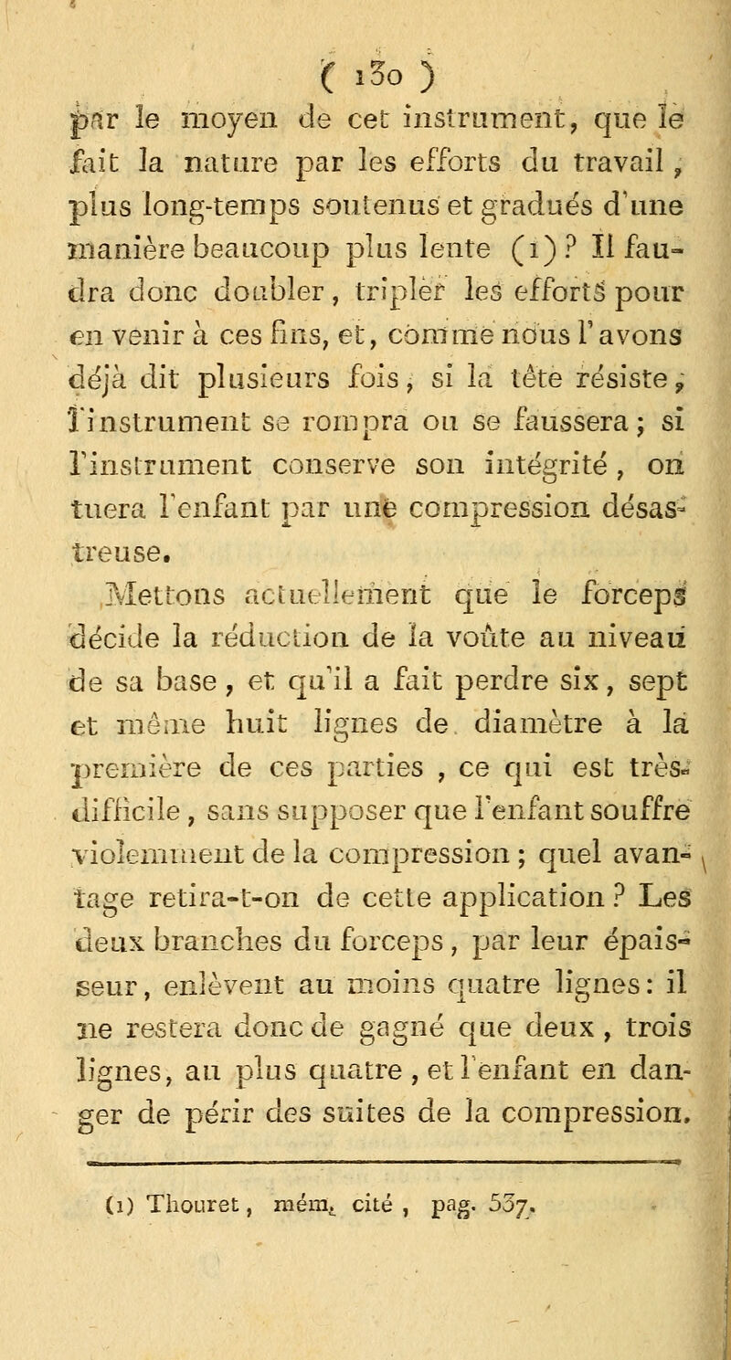 ( i3o ) pâv le moyen de cet instrument, que îe fait la nature par les efforts du travail f plus long-temps soutenus et gradués d'une manière beaucoup plus lente (1) ? Il fau- dra donc doubler, tripler les efforts' pour en venir à ces fins, et, comme nous Y avons déjà dit plusieurs fois, si la tête résiste9 l'instrument se rompra ou se faussera; si l'instrument conserve son intégrité, on tuera l'enfant par une compression désas- treuse. .Mettons actuellement que îe forceps décide la réduction de ïa voûte au niveau de sa base, et qu'il a fait perdre six, sept et môme huit lignes de diamètre à la première de ces parties , ce qui est très» difficile, sans supposer que l'enfant souffre violemment de la compression ; quel avan- j îage retira-t-on de cette application ? Les deux branches du forceps, par leur épais- seur , enlèvent au moins quatre lignes : il ne restera donc de gagné que deux , trois lignes, au plus quatre , et reniant en dan- ger de périr des suites de la compression. «ri ■ a