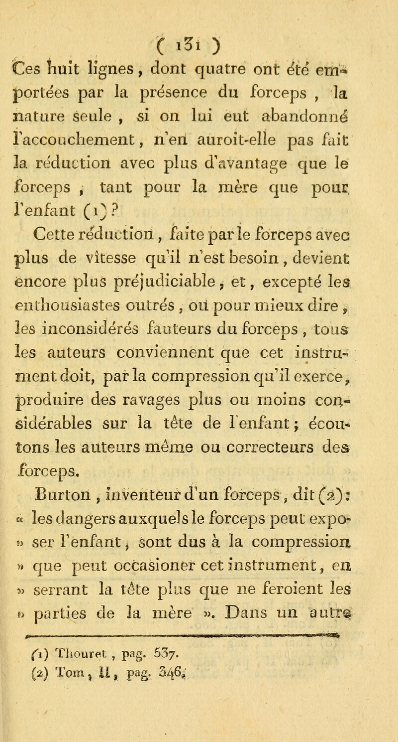 ( '31 ) Ces huit lignes, dont quatre ont ëtë em<* portées par la présence du forceps , la nature seule , si on lui eut abandonné l'accouchement, neiï auroit-elle pas fait la réduction avec plus d'avantage que le forceps , tant pour la mère que pour, F enfant (i)? Cette réduction, faite parle forceps avec plus de vitesse qu'il n est besoin , devient encore plus préjudiciable, et, excepté les enthousiastes outrés , où pour mieux dire, les inconsidérés fauteurs du forceps , tous les auteurs conviennent que cet instru-» ment doit, par la compression qu'il exerce, produire des ravages plus ou moins con- sidérables sur la tête de l'enfant ; éeou* ions les auteurs même ou correcteurs des forceps. Burton , inventeur d'un forceps, dit (2): « les dangers auxquels le forceps peut expo- i> ser l1 enfant * sont dus à la compression, »» que peut occasioner cet instrument, en 5> serrant la tête plus que ne feroient les h parties de la mère ». Dans un autr^ Ci) Thouret , pag. 537-