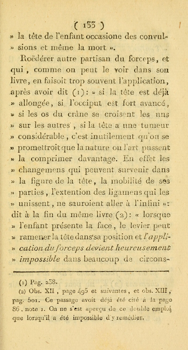 ( ï53 ) » la tête de l'enfant occasione des convul- » sions et mêoie la mort ». Roëdérer autre partisan du forceps, et qui , comme on peut le voir clans son livre, en faisoit trop souvent l'application, après avoir dit (1): » si la tête est déjà » allongée, si l'occiput est fort avancé, » si les os du crâne se croisent les uns » sur les autres , si la tête a une tumeur pî considérable , c'est inutilement qu'on se » promettrait que la nature ou l'art pussent » la comprimer davantage. Eu effet les ;» changemens qui peuvent survenir dans » la figure de la tête, la mobilité de ses » parties , Textention des ligamens qui les » unissent, ne sauroient aller k fin fi ni »: dit à la fin du même livre (2) : « lorsque » l'enfant présente la face, le levier peut :» ramener la tête dans'sa position et T appli- » cation duforceps devient heureusement *> impossible dans beaucoup de circons- (1) Pag. *38. (2) Obs. XII , page 4g5 et suivantes , et obs. XÎIÎ ,- pag. 001. Ce passage avait déjà été cité a la pag© 86. note 1. On ne s'est aperçu de ce double emploi que lorsqu'il a été impossible d y remédier,