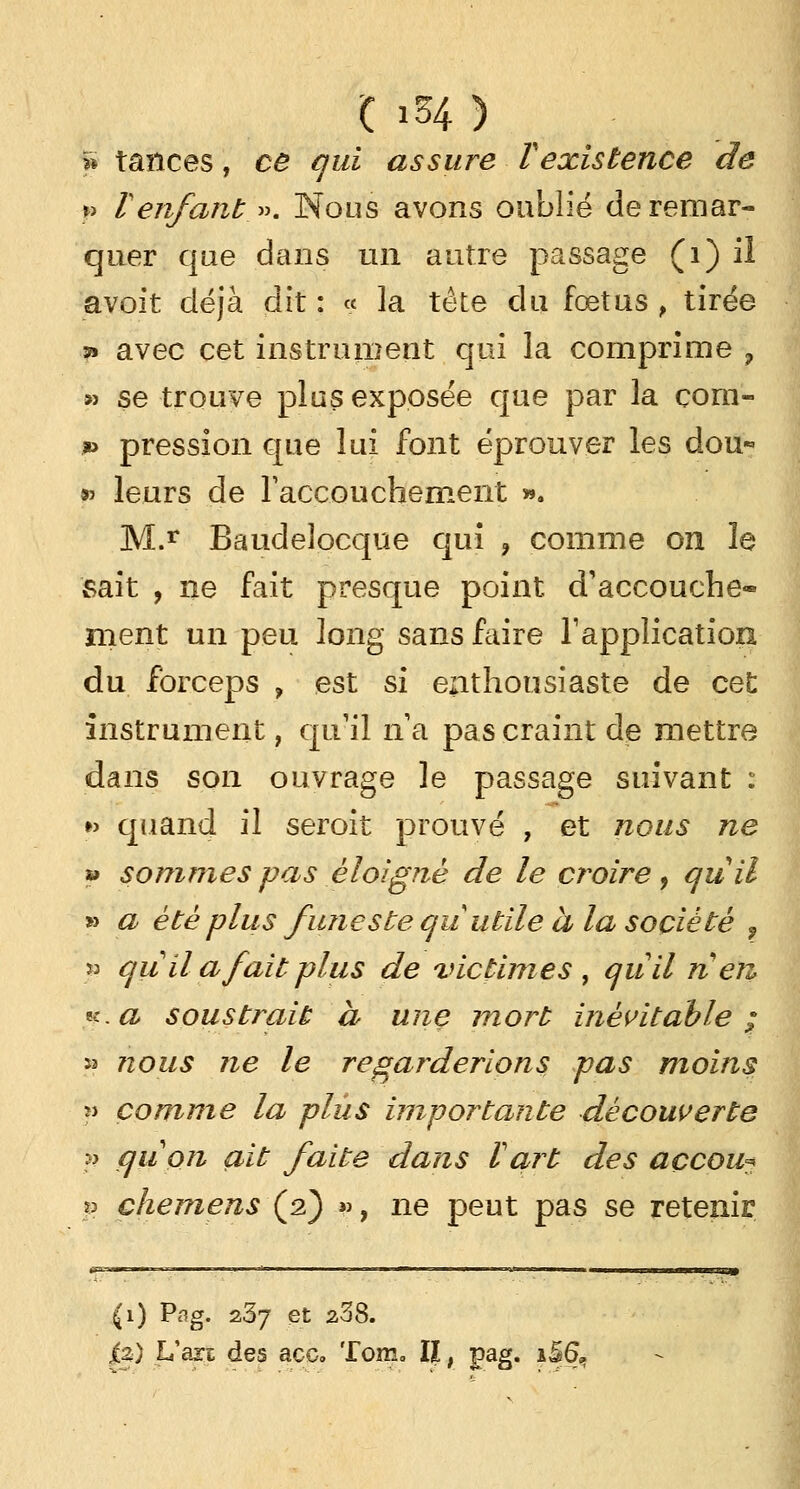 <: i54 ) » tances, ce qui assure Texistence de p renfant ». Nous avons oublié de remar- quer que dans un autre passage (1) ii avoit déjà dit : « ]a tête du fœtus , tirée ?» avec cet instrument qui la comprime ? » se trouve plus exposée que par la com- » pression que lui font éprouver les dou* & leurs de l'accouchement ». M.r Baudelocque qui «, comme on le sait , ne fait presque point d'accouche- ment un peu long sans faire T application du forceps , est si enthousiaste de cet instrument, qu'il na pas craint de mettre dans son ouvrage le passage suivant : »> quand il seroit prouvé , et nous ne » sommes pas éloigné de le croire, quil » a été plus funeste qu utile a la société , 53 qu il a fait plus de victimes, quil rien, x.a soustrait à une mort inévitable; » nous ne le regarderions pas moins » comme la plus importante découverte 10 çjuon ait faite dans Vart des açcou? v chemens {%) », ne peut pas se retenir fa) Usa des ace. Tom. II ; pag. i5&.